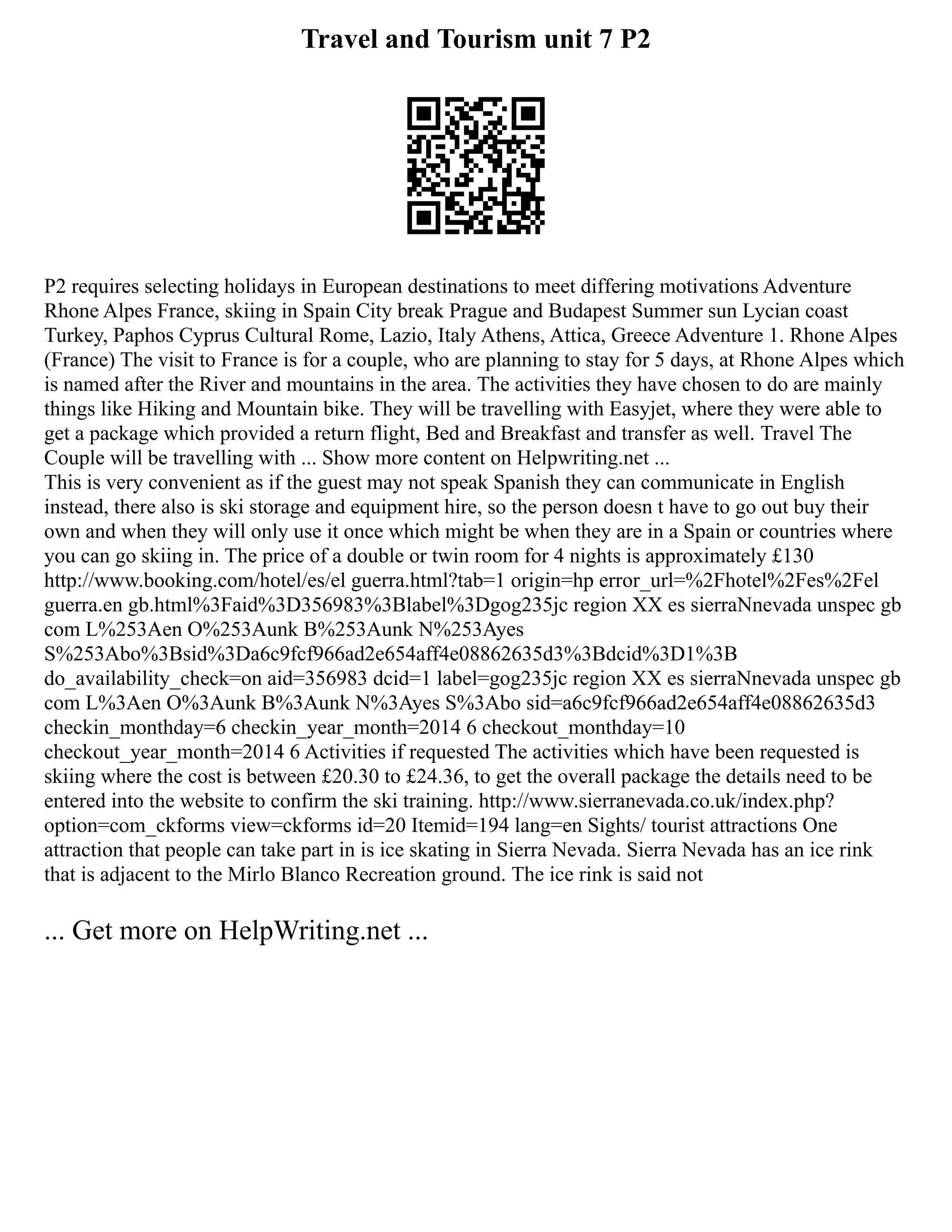 Travel and Tourism unit 7 P2
P2 requires selecting holidays in European destinations to meet differing motivations Adventure
Rhone Alpes France, skiing in Spain City break Prague and Budapest Summer sun Lycian coast
Turkey, Paphos Cyprus Cultural Rome, Lazio, Italy Athens, Attica, Greece Adventure 1. Rhone Alpes
(France) The visit to France is for a couple, who are planning to stay for 5 days, at Rhone Alpes which
is named after the River and mountains in the area. The activities they have chosen to do are mainly
things like Hiking and Mountain bike. They will be travelling with Easyjet, where they were able to
get a package which provided a return flight, Bed and Breakfast and transfer as well. Travel The
Couple will be travelling with ... Show more content on Helpwriting.net ...
This is very convenient as if the guest may not speak Spanish they can communicate in English
instead, there also is ski storage and equipment hire, so the person doesn t have to go out buy their
own and when they will only use it once which might be when they are in a Spain or countries where
you can go skiing in. The price of a double or twin room for 4 nights is approximately £130
http://www.booking.com/hotel/es/el guerra.html?tab=1 origin=hp error_url=%2Fhotel%2Fes%2Fel
guerra.en gb.html%3Faid%3D356983%3Blabel%3Dgog235jc region XX es sierraNnevada unspec gb
com L%253Aen O%253Aunk B%253Aunk N%253Ayes
S%253Abo%3Bsid%3Da6c9fcf966ad2e654aff4e08862635d3%3Bdcid%3D1%3B
do_availability_check=on aid=356983 dcid=1 label=gog235jc region XX es sierraNnevada unspec gb
com L%3Aen O%3Aunk B%3Aunk N%3Ayes S%3Abo sid=a6c9fcf966ad2e654aff4e08862635d3
checkin_monthday=6 checkin_year_month=2014 6 checkout_monthday=10
checkout_year_month=2014 6 Activities if requested The activities which have been requested is
skiing where the cost is between £20.30 to £24.36, to get the overall package the details need to be
entered into the website to confirm the ski training. http://www.sierranevada.co.uk/index.php?
option=com_ckforms view=ckforms id=20 Itemid=194 lang=en Sights/ tourist attractions One
attraction that people can take part in is ice skating in Sierra Nevada. Sierra Nevada has an ice rink
that is adjacent to the Mirlo Blanco Recreation ground. The ice rink is said not
... Get more on HelpWriting.net ...
 