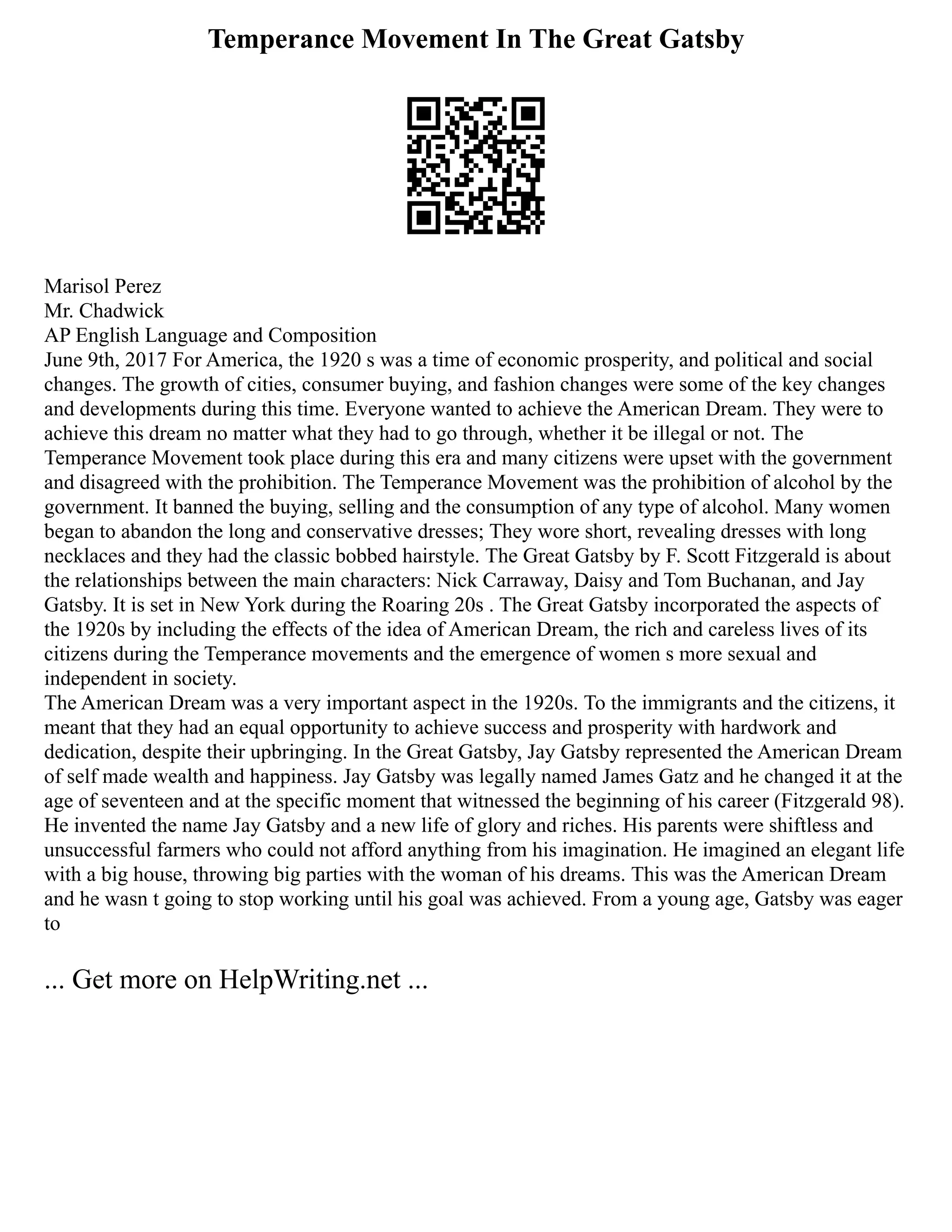 Temperance Movement In The Great Gatsby
Marisol Perez
Mr. Chadwick
AP English Language and Composition
June 9th, 2017 For America, the 1920 s was a time of economic prosperity, and political and social
changes. The growth of cities, consumer buying, and fashion changes were some of the key changes
and developments during this time. Everyone wanted to achieve the American Dream. They were to
achieve this dream no matter what they had to go through, whether it be illegal or not. The
Temperance Movement took place during this era and many citizens were upset with the government
and disagreed with the prohibition. The Temperance Movement was the prohibition of alcohol by the
government. It banned the buying, selling and the consumption of any type of alcohol. Many women
began to abandon the long and conservative dresses; They wore short, revealing dresses with long
necklaces and they had the classic bobbed hairstyle. The Great Gatsby by F. Scott Fitzgerald is about
the relationships between the main characters: Nick Carraway, Daisy and Tom Buchanan, and Jay
Gatsby. It is set in New York during the Roaring 20s . The Great Gatsby incorporated the aspects of
the 1920s by including the effects of the idea of American Dream, the rich and careless lives of its
citizens during the Temperance movements and the emergence of women s more sexual and
independent in society.
The American Dream was a very important aspect in the 1920s. To the immigrants and the citizens, it
meant that they had an equal opportunity to achieve success and prosperity with hardwork and
dedication, despite their upbringing. In the Great Gatsby, Jay Gatsby represented the American Dream
of self made wealth and happiness. Jay Gatsby was legally named James Gatz and he changed it at the
age of seventeen and at the specific moment that witnessed the beginning of his career (Fitzgerald 98).
He invented the name Jay Gatsby and a new life of glory and riches. His parents were shiftless and
unsuccessful farmers who could not afford anything from his imagination. He imagined an elegant life
with a big house, throwing big parties with the woman of his dreams. This was the American Dream
and he wasn t going to stop working until his goal was achieved. From a young age, Gatsby was eager
to
... Get more on HelpWriting.net ...
 