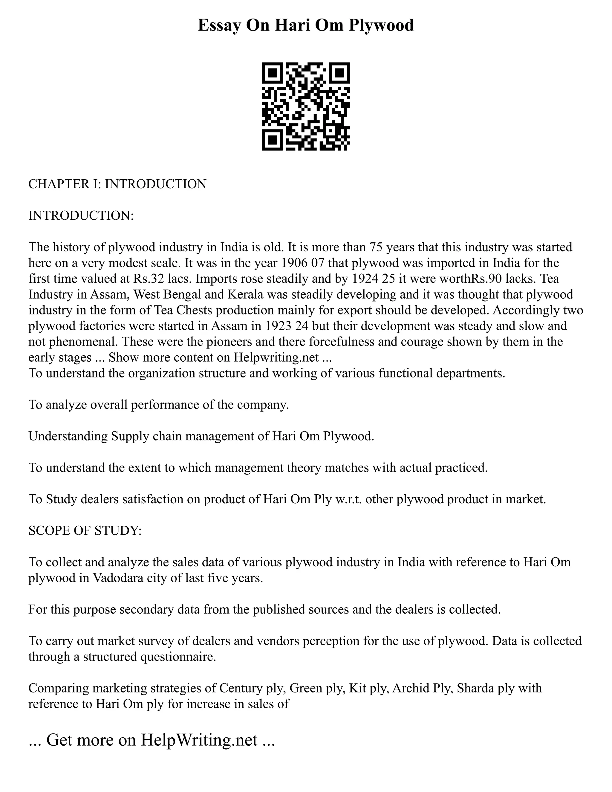 Essay On Hari Om Plywood
CHAPTER I: INTRODUCTION
INTRODUCTION:
The history of plywood industry in India is old. It is more than 75 years that this industry was started
here on a very modest scale. It was in the year 1906 07 that plywood was imported in India for the
first time valued at Rs.32 lacs. Imports rose steadily and by 1924 25 it were worthRs.90 lacks. Tea
Industry in Assam, West Bengal and Kerala was steadily developing and it was thought that plywood
industry in the form of Tea Chests production mainly for export should be developed. Accordingly two
plywood factories were started in Assam in 1923 24 but their development was steady and slow and
not phenomenal. These were the pioneers and there forcefulness and courage shown by them in the
early stages ... Show more content on Helpwriting.net ...
To understand the organization structure and working of various functional departments.
To analyze overall performance of the company.
Understanding Supply chain management of Hari Om Plywood.
To understand the extent to which management theory matches with actual practiced.
To Study dealers satisfaction on product of Hari Om Ply w.r.t. other plywood product in market.
SCOPE OF STUDY:
To collect and analyze the sales data of various plywood industry in India with reference to Hari Om
plywood in Vadodara city of last five years.
For this purpose secondary data from the published sources and the dealers is collected.
To carry out market survey of dealers and vendors perception for the use of plywood. Data is collected
through a structured questionnaire.
Comparing marketing strategies of Century ply, Green ply, Kit ply, Archid Ply, Sharda ply with
reference to Hari Om ply for increase in sales of
... Get more on HelpWriting.net ...
 