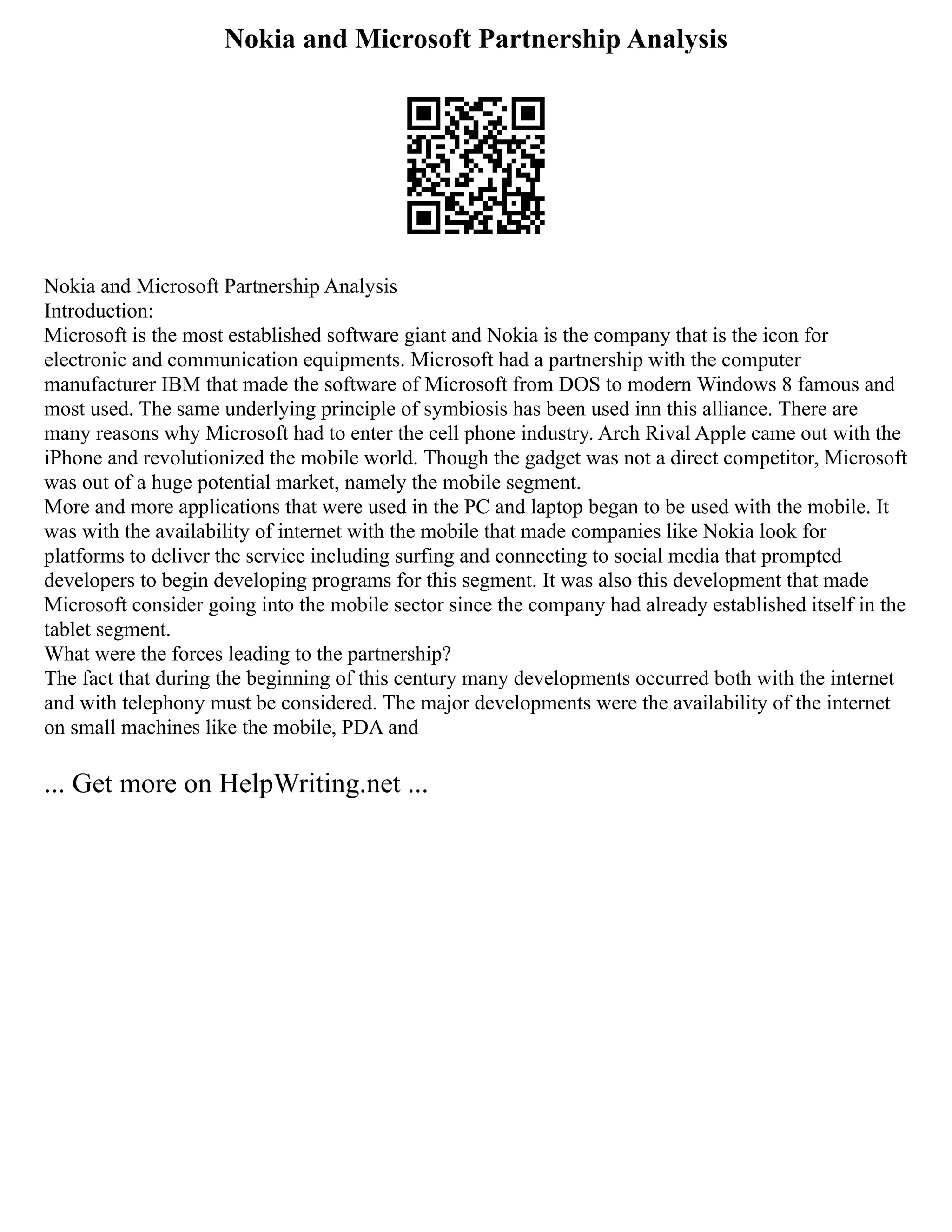 Nokia and Microsoft Partnership Analysis
Nokia and Microsoft Partnership Analysis
Introduction:
Microsoft is the most established software giant and Nokia is the company that is the icon for
electronic and communication equipments. Microsoft had a partnership with the computer
manufacturer IBM that made the software of Microsoft from DOS to modern Windows 8 famous and
most used. The same underlying principle of symbiosis has been used inn this alliance. There are
many reasons why Microsoft had to enter the cell phone industry. Arch Rival Apple came out with the
iPhone and revolutionized the mobile world. Though the gadget was not a direct competitor, Microsoft
was out of a huge potential market, namely the mobile segment.
More and more applications that were used in the PC and laptop began to be used with the mobile. It
was with the availability of internet with the mobile that made companies like Nokia look for
platforms to deliver the service including surfing and connecting to social media that prompted
developers to begin developing programs for this segment. It was also this development that made
Microsoft consider going into the mobile sector since the company had already established itself in the
tablet segment.
What were the forces leading to the partnership?
The fact that during the beginning of this century many developments occurred both with the internet
and with telephony must be considered. The major developments were the availability of the internet
on small machines like the mobile, PDA and
... Get more on HelpWriting.net ...
 