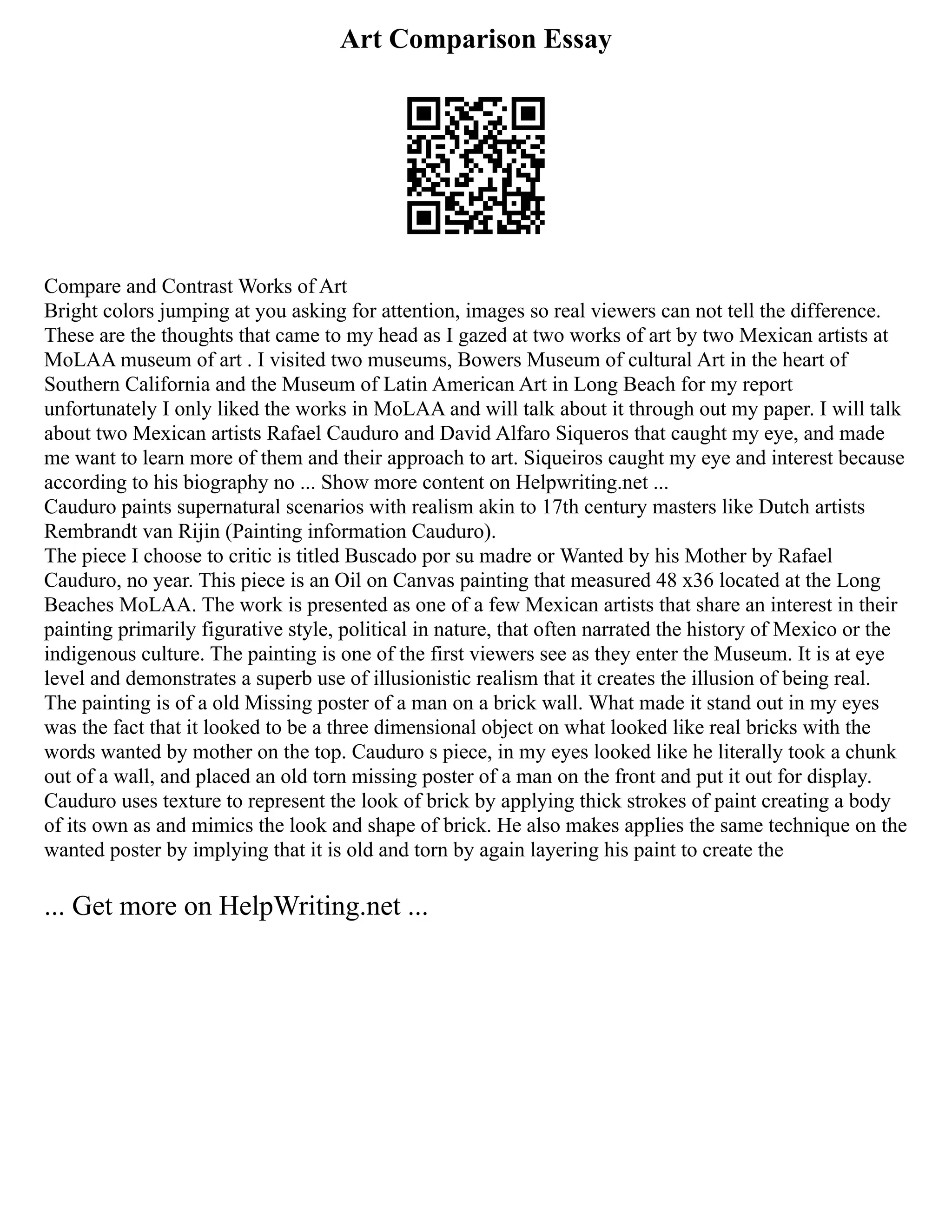 Art Comparison Essay
Compare and Contrast Works of Art
Bright colors jumping at you asking for attention, images so real viewers can not tell the difference.
These are the thoughts that came to my head as I gazed at two works of art by two Mexican artists at
MoLAA museum of art . I visited two museums, Bowers Museum of cultural Art in the heart of
Southern California and the Museum of Latin American Art in Long Beach for my report
unfortunately I only liked the works in MoLAA and will talk about it through out my paper. I will talk
about two Mexican artists Rafael Cauduro and David Alfaro Siqueros that caught my eye, and made
me want to learn more of them and their approach to art. Siqueiros caught my eye and interest because
according to his biography no ... Show more content on Helpwriting.net ...
Cauduro paints supernatural scenarios with realism akin to 17th century masters like Dutch artists
Rembrandt van Rijin (Painting information Cauduro).
The piece I choose to critic is titled Buscado por su madre or Wanted by his Mother by Rafael
Cauduro, no year. This piece is an Oil on Canvas painting that measured 48 x36 located at the Long
Beaches MoLAA. The work is presented as one of a few Mexican artists that share an interest in their
painting primarily figurative style, political in nature, that often narrated the history of Mexico or the
indigenous culture. The painting is one of the first viewers see as they enter the Museum. It is at eye
level and demonstrates a superb use of illusionistic realism that it creates the illusion of being real.
The painting is of a old Missing poster of a man on a brick wall. What made it stand out in my eyes
was the fact that it looked to be a three dimensional object on what looked like real bricks with the
words wanted by mother on the top. Cauduro s piece, in my eyes looked like he literally took a chunk
out of a wall, and placed an old torn missing poster of a man on the front and put it out for display.
Cauduro uses texture to represent the look of brick by applying thick strokes of paint creating a body
of its own as and mimics the look and shape of brick. He also makes applies the same technique on the
wanted poster by implying that it is old and torn by again layering his paint to create the
... Get more on HelpWriting.net ...
 