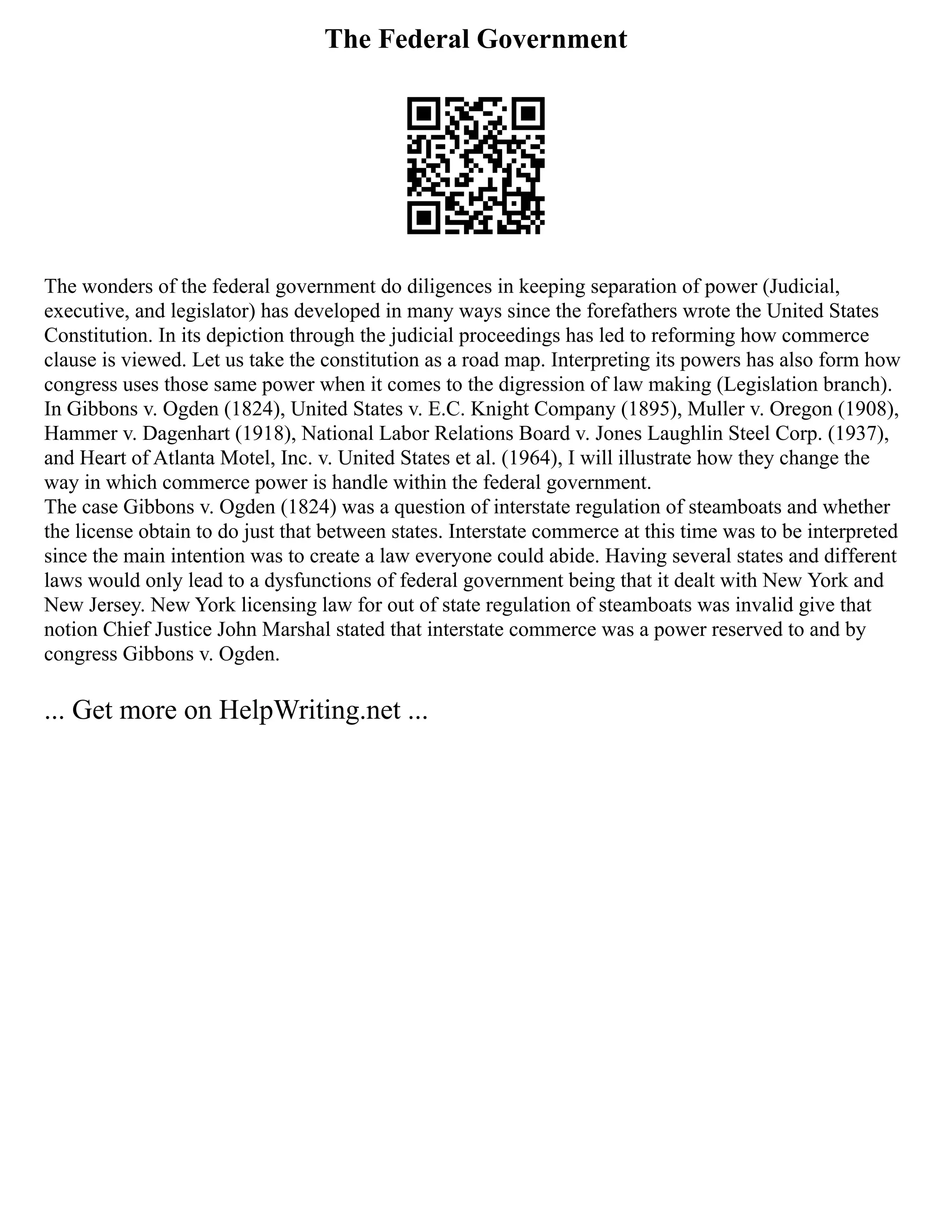 The Federal Government
The wonders of the federal government do diligences in keeping separation of power (Judicial,
executive, and legislator) has developed in many ways since the forefathers wrote the United States
Constitution. In its depiction through the judicial proceedings has led to reforming how commerce
clause is viewed. Let us take the constitution as a road map. Interpreting its powers has also form how
congress uses those same power when it comes to the digression of law making (Legislation branch).
In Gibbons v. Ogden (1824), United States v. E.C. Knight Company (1895), Muller v. Oregon (1908),
Hammer v. Dagenhart (1918), National Labor Relations Board v. Jones Laughlin Steel Corp. (1937),
and Heart of Atlanta Motel, Inc. v. United States et al. (1964), I will illustrate how they change the
way in which commerce power is handle within the federal government.
The case Gibbons v. Ogden (1824) was a question of interstate regulation of steamboats and whether
the license obtain to do just that between states. Interstate commerce at this time was to be interpreted
since the main intention was to create a law everyone could abide. Having several states and different
laws would only lead to a dysfunctions of federal government being that it dealt with New York and
New Jersey. New York licensing law for out of state regulation of steamboats was invalid give that
notion Chief Justice John Marshal stated that interstate commerce was a power reserved to and by
congress Gibbons v. Ogden.
... Get more on HelpWriting.net ...
 