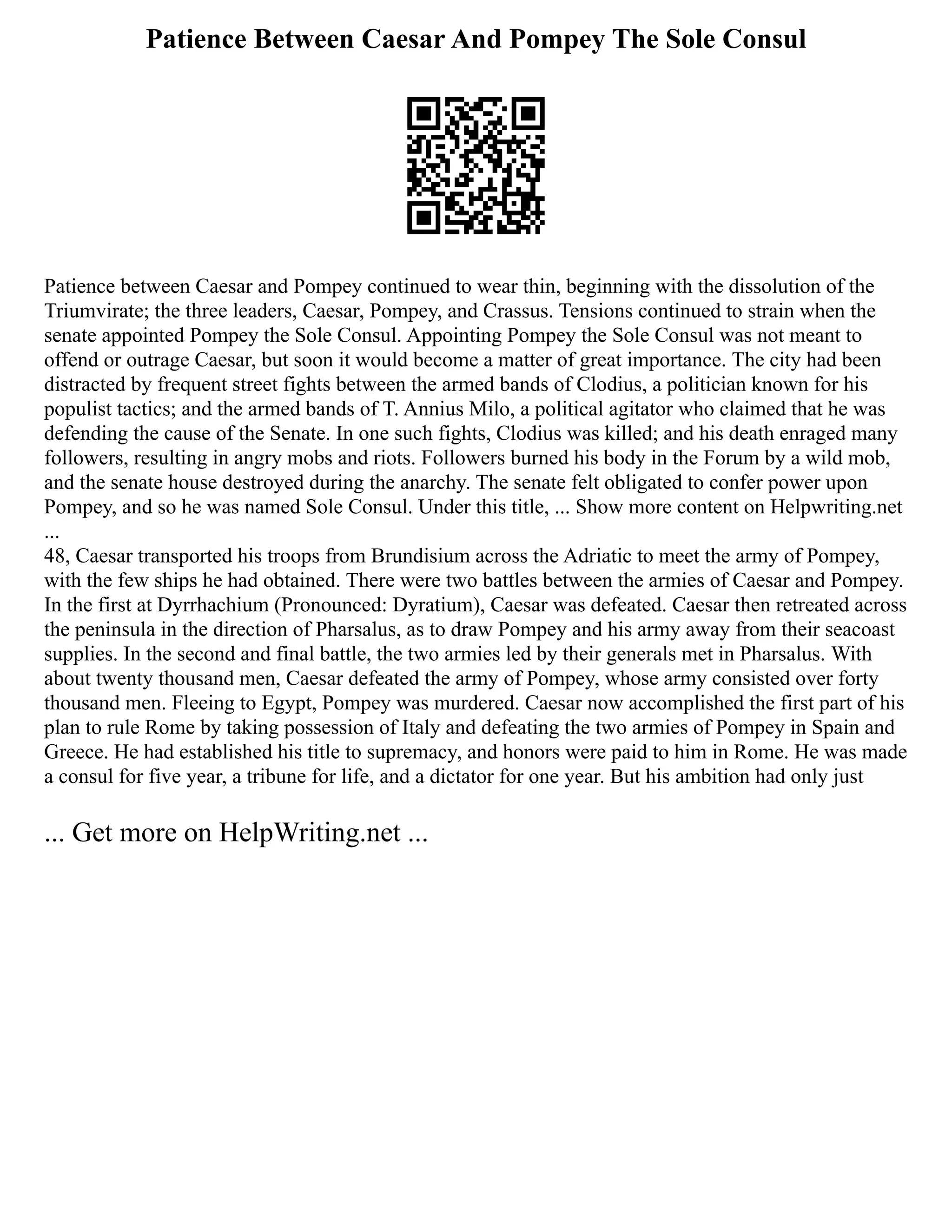 Patience Between Caesar And Pompey The Sole Consul
Patience between Caesar and Pompey continued to wear thin, beginning with the dissolution of the
Triumvirate; the three leaders, Caesar, Pompey, and Crassus. Tensions continued to strain when the
senate appointed Pompey the Sole Consul. Appointing Pompey the Sole Consul was not meant to
offend or outrage Caesar, but soon it would become a matter of great importance. The city had been
distracted by frequent street fights between the armed bands of Clodius, a politician known for his
populist tactics; and the armed bands of T. Annius Milo, a political agitator who claimed that he was
defending the cause of the Senate. In one such fights, Clodius was killed; and his death enraged many
followers, resulting in angry mobs and riots. Followers burned his body in the Forum by a wild mob,
and the senate house destroyed during the anarchy. The senate felt obligated to confer power upon
Pompey, and so he was named Sole Consul. Under this title, ... Show more content on Helpwriting.net
...
48, Caesar transported his troops from Brundisium across the Adriatic to meet the army of Pompey,
with the few ships he had obtained. There were two battles between the armies of Caesar and Pompey.
In the first at Dyrrhachium (Pronounced: Dyratium), Caesar was defeated. Caesar then retreated across
the peninsula in the direction of Pharsalus, as to draw Pompey and his army away from their seacoast
supplies. In the second and final battle, the two armies led by their generals met in Pharsalus. With
about twenty thousand men, Caesar defeated the army of Pompey, whose army consisted over forty
thousand men. Fleeing to Egypt, Pompey was murdered. Caesar now accomplished the first part of his
plan to rule Rome by taking possession of Italy and defeating the two armies of Pompey in Spain and
Greece. He had established his title to supremacy, and honors were paid to him in Rome. He was made
a consul for five year, a tribune for life, and a dictator for one year. But his ambition had only just
... Get more on HelpWriting.net ...
 