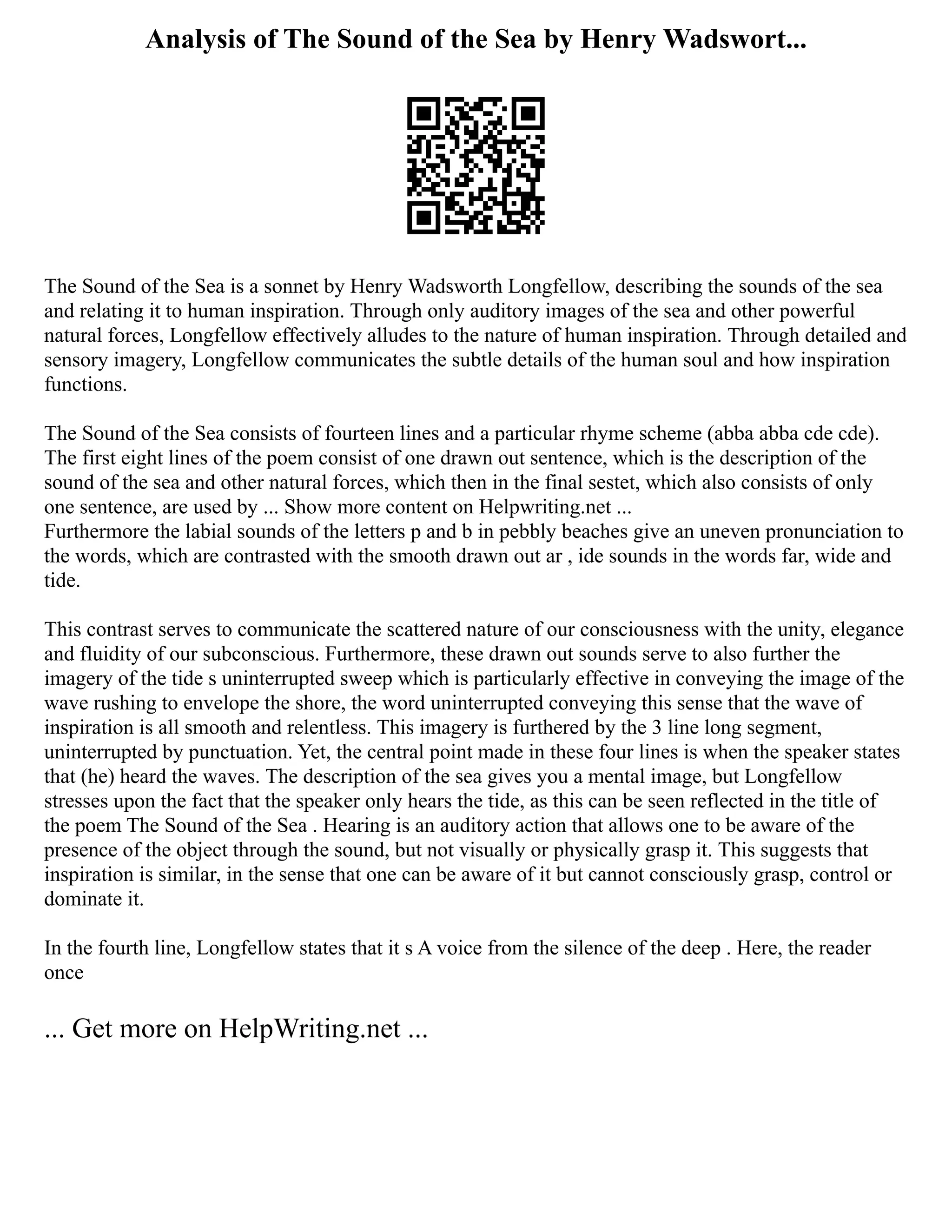 Analysis of The Sound of the Sea by Henry Wadswort...
The Sound of the Sea is a sonnet by Henry Wadsworth Longfellow, describing the sounds of the sea
and relating it to human inspiration. Through only auditory images of the sea and other powerful
natural forces, Longfellow effectively alludes to the nature of human inspiration. Through detailed and
sensory imagery, Longfellow communicates the subtle details of the human soul and how inspiration
functions.
The Sound of the Sea consists of fourteen lines and a particular rhyme scheme (abba abba cde cde).
The first eight lines of the poem consist of one drawn out sentence, which is the description of the
sound of the sea and other natural forces, which then in the final sestet, which also consists of only
one sentence, are used by ... Show more content on Helpwriting.net ...
Furthermore the labial sounds of the letters p and b in pebbly beaches give an uneven pronunciation to
the words, which are contrasted with the smooth drawn out ar , ide sounds in the words far, wide and
tide.
This contrast serves to communicate the scattered nature of our consciousness with the unity, elegance
and fluidity of our subconscious. Furthermore, these drawn out sounds serve to also further the
imagery of the tide s uninterrupted sweep which is particularly effective in conveying the image of the
wave rushing to envelope the shore, the word uninterrupted conveying this sense that the wave of
inspiration is all smooth and relentless. This imagery is furthered by the 3 line long segment,
uninterrupted by punctuation. Yet, the central point made in these four lines is when the speaker states
that (he) heard the waves. The description of the sea gives you a mental image, but Longfellow
stresses upon the fact that the speaker only hears the tide, as this can be seen reflected in the title of
the poem The Sound of the Sea . Hearing is an auditory action that allows one to be aware of the
presence of the object through the sound, but not visually or physically grasp it. This suggests that
inspiration is similar, in the sense that one can be aware of it but cannot consciously grasp, control or
dominate it.
In the fourth line, Longfellow states that it s A voice from the silence of the deep . Here, the reader
once
... Get more on HelpWriting.net ...
 