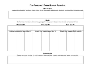 Five-Paragraph Essay Graphic Organizer
                                                            Introduction
  This will become the first paragraph in your essay; fill this box out with at least three sentences introducing your three main ideas.




                                                                 Body
            Each of these main ideas will become a paragraph in your paper. Express these ideas in complete sentences.

           Main Idea #1                                  Main Idea #2                                  Main Idea #3



Details that support Main Idea #1            Details that support Main Idea #2              Details that support Main Idea #3




                                                            Conclusion
           Repeat, using new wording, the most important ideas: the ideas that you really want your reader to remember.
 