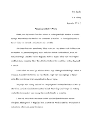Brett Beidler
U.S, History
September 27, 2013
Adventure to the New World
10,000 years ago, natives from Asia crossed an ice bridge to North America. It is called
Beringia. At this tome North America was uninhabited by humans. The reason people came to
the new world was for food, a new climate, and a new life.
The natives from Asia needed many things to survive. They needed food, clothing, tools,
and weapons. To get these things they would hunt down animals like mammoths, bison, and
many other things. One of the reasons the people started to migrate is they were following the
heard that started migrating. If they did not follow the herds they would have nothing they need
to survive.
At this time it was an ice age. Because of this a huge ice bridge called Beringia formed. It
connected Asia and North America and was what the people were crossing to get to the new
world. They were hoping for a warmer climate in the new world.
The people were looking for a new life. They might have also been forced out of Asia by
other tribes. Curiosity was another reason they moved. Where they were living it was probably
very hard to live so as they were moving they were looking for an easier life.
A new life, new climate, and search for food led to the population of the western
hemisphere. The migration of the people from Asia to North America led to the development of
civilizations, culture, and greater population.

 