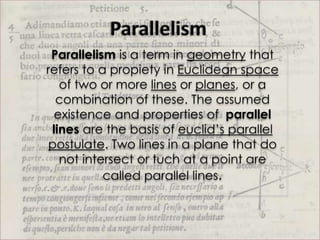 Parallelism is a term in geometry that
refers to a propiety in Euclidean space
   of two or more lines or planes, or a
  combination of these. The assumed
  existence and properties of parallel
 lines are the basis of euclid’s parallel
postulate. Two lines in a plane that do
   not intersect or tuch at a point are
           called parallel lines.
 