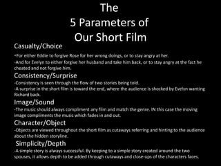 The
                            5 Parameters of
                             Our Short Film
Casualty/Choice
-For either Eddie to forgive Rose for her wrong doings, or to stay angry at her.
-And for Evelyn to either forgive her husband and take him back, or to stay angry at the fact he
cheated and not forgive him.
Consistency/Surprise
-Consistency is seen through the flow of two stories being told.
-A surprise in the short film is toward the end, where the audience is shocked by Evelyn wanting
Richard back.
Image/Sound
-The music should always compliment any film and match the genre. IN this case the moving
image compliments the music which fades in and out.
Character/Object
-Objects are viewed throughout the short film as cutaways referring and hinting to the audience
about the hidden storyline.
Simplicity/Depth
-A simple story is always successful. By keeping to a simple story created around the two
spouses, it allows depth to be added through cutaways and close-ups of the characters faces.
 