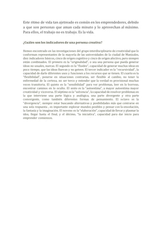 Este ritmo de vida tan ajetreado es común en los emprendedores, debido
a que son personas que aman cada minuto y lo aprovechan al máximo.
Para ellos, el trabajo no es trabajo. Es la vida.
¿Cuáles son los indicadores de una persona creativa?
Hemos encontrado en las investigaciones del grupo interdisciplinario de creatividad que lo
conforman representantes de la mayoría de las universidades de la ciudad de Manizales,
diez indicadores básicos, cinco de origen cognitivo y cinco de origen afectivo, pero siempre
están combinados. El primero es la “originalidad”, o sea una persona que pueda generar
ideas no usuales, nuevas. El segundo es la “fluidez”, capacidad de generar muchas ideas en
poco tiempo, que las ideas lluevan y no goteen. El tercer indicador es la “recursividad”, la
capacidad de darle diferentes usos y funciones a los recursos que se tienen. El cuarto es la
“flexibilidad”, ponerse en situaciones contrarias, ser flexible al cambio, no tener la
enfermedad de la certeza, no ser terco y entender que la verdad es provisional muchas
veces transitoria. El quinto es la “sensibilidad” para ver problemas, leer en lo borroso,
encontrar caminos en lo oculto. El sexto es la “autoestima”, a mayor autoestima mayor
creatividad y viceversa. El séptimo es la “solvencia”, la capacidad de resolver problemas en
la que interviene una parte lógica y analógica, una parte divergente y otra parte
convergente, como también diferentes formas de pensamiento. El octavo es la
“divergencia”, siempre estar buscando alternativas y posibilidades más que centrarse en
una sola respuesta , es importante explorar mundos posibles y pensar con la ensoñación,
la fantasía y la imaginación. El noveno es la “elaboración”, capacidad de llevar y plasmar la
idea, llegar hasta el final, y el décimo, “la iniciativa”, capacidad para dar inicio para
emprender comienzos.
 