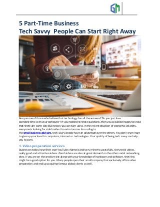 5 Part-Time Business
Tech Savvy People Can Start Right Away
Are you one of those who believe that technology has all the answers? Do you just love
spending time with your computer? If you nodded to these questions, then you would be happy to know
that there are some side businesses you can turn up to. In the recent situation of economic volatility,
everyone is looking for side hustles for extra income. According to
the small business advisors, tech savvy people have an advantage over the others. You don't even have
to give up your love for computers, internet or technologies. Your quality of being tech savvy can help
you to earn.
1. Video preparation services
Businesses today have their own YouTube channels and to run them successfully, they need videos,
really good and attractive videos. Good videos are also at great demand on the other social networking
sites. If you are on the creative site along with your knowledge of hardware and software, then this
might be a good option for you. Many people open their small company that exclusively offers video
preparation and end up acquiring famous global clients as well.
 