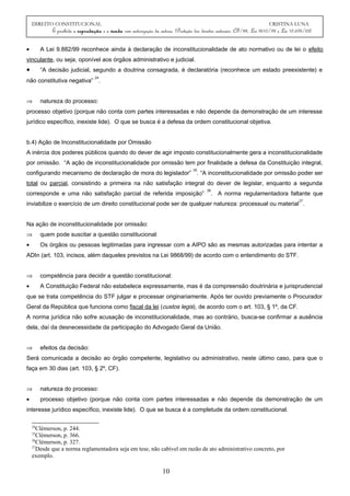 DIREITO CONSTITUCIONAL CRISTINA LUNA
É proibida a reprodução e a venda sem autorização da autora. (Proteção dos direitos autorais: CF/88, Lei 9610/98 e Lei 10.695/03)
• A Lei 9.882/99 reconhece ainda à declaração de inconstitucionalidade de ato normativo ou de lei o efeito
vinculante, ou seja, oponível aos órgãos administrativo e judicial.
• “A decisão judicial, segundo a doutrina consagrada, é declaratória (reconhece um estado preexistente) e
não constitutiva negativa”
24
.
⇒ natureza do processo:
processo objetivo (porque não conta com partes interessadas e não depende da demonstração de um interesse
jurídico específico, inexiste lide). O que se busca é a defesa da ordem constitucional objetiva.
b.4) Ação de Inconstitucionalidade por Omissão
A inércia dos poderes públicos quando do dever de agir imposto constitucionalmente gera a inconstitucionalidade
por omissão. “A ação de inconstitucionalidade por omissão tem por finalidade a defesa da Constituição integral,
configurando mecanismo de declaração de mora do legislador”
25
. “A inconstitucionalidade por omissão poder ser
total ou parcial, consistindo a primeira na não satisfação integral do dever de legislar, enquanto a segunda
corresponde e uma não satisfação parcial de referida imposição”
26
. A norma regulamentadora faltante que
inviabilize o exercício de um direito constitucional pode ser de qualquer natureza: processual ou material
27
.
Na ação de inconstitucionalidade por omissão:
⇒ quem pode suscitar a questão constitucional:
• Os órgãos ou pessoas legitimadas para ingressar com a AIPO são as mesmas autorizadas para intentar a
ADIn (art. 103, incisos, além daqueles previstos na Lei 9868/99) de acordo com o entendimento do STF.
⇒ competência para decidir a questão constitucional:
• A Constituição Federal não estabelece expressamente, mas é da compreensão doutrinária e jurisprudencial
que se trata competência do STF julgar e processar originariamente. Após ter ouvido previamente o Procurador
Geral da República que funciona como fiscal da lei (custos legis), de acordo com o art. 103, § 1º, da CF.
A norma jurídica não sofre acusação de inconstitucionalidade, mas ao contrário, busca-se confirmar a ausência
dela, daí da desnecessidade da participação do Advogado Geral da União.
⇒ efeitos da decisão:
Será comunicada a decisão ao órgão competente, legislativo ou administrativo, neste último caso, para que o
faça em 30 dias (art. 103, § 2º, CF).
⇒ natureza do processo:
• processo objetivo (porque não conta com partes interessadas e não depende da demonstração de um
interesse jurídico específico, inexiste lide). O que se busca é a completude da ordem constitucional.
24
Clèmerson, p. 244.
25
Clèmerson, p. 366.
26
Clèmerson, p. 327.
27
Desde que a norma reglamentadora seja em tese, não cabível em razão de ato administrativo concreto, por
exemplo.
10
 