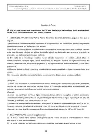 DIREITO CONSTITUCIONAL CRISTINA LUNA
É proibida a reprodução e a venda sem autorização da autora. (Proteção dos direitos autorais: CF/88, Lei 9610/98 e Lei 10.695/03)
Questões de Prova:
Por força da mudança de entendimento do STF e/ou da alteração da legislação desde a aplicação da
prova, essas questões podem ter mais de uma resposta.
1 – (CESPE/DEL. POLÍCIA FEDERAL/97): Acerca do controle de constitucionalidade, julgue os itens que se
seguem.
1) O controle de constitucionalidade é instrumento de autopreservação das constituições, estando integralmente
presente tanto nas de tipo rígida quanto nas flexíveis.
2) No Brasil, convivem o controle judicial difuso e o controle judicial concentrado de constitucionalidade, havendo
entre eles diferenças relativas aos efeitos da decisão judicial, aos legitimados para promover o controle, ao
processo e aos órgãos competentes para realizá-lo.
3) Em razão de a Constituição brasileira haver adotado mecanismos de controle judicial difuso de
constitucionalidade, qualquer órgão judicial, monocrático ou colegiado, inclusive os órgãos fracionários dos
tribunais, podem declarar, em qualquer julgamento, a incompatibilidade de determinada norma jurídica com a
Constituição.
4) Mesmo a decisão proferida no controle judicial difuso de constitucionalidade pode vir a produzir efeitos erga
omnes.
5) A intervenção federal também pode funcionar como mecanismo de controle de constitucionalidade.
Resposta:
1) errado – só há controle da constitucionalidade quando houver rigidez constitucional (algumas Constituições
escritas: as rígidas e as semi-rígidas, na parte rígida). A Constituição flexível (todas as Constituições não-
escritas e algumas escritas) não admite controle da constitucionalidade.
2) correto
3) errado – de acordo com o STF, os órgão fracionários (turmas, câmaras ou seções) só podem reconhecer a
inconstitucionalidade quando já houver um precedente pelo tribunal pleno ou órgão especial (CF, art. 97 e 93,
inciso XI), quando for o caso, deste tribunal ou do STF.
4) correto – se o Senado Federal suspender a execução da lei declarada inconstitucional pelo STF (CF, art. 52,
inciso X). Lembre-se que só se aplica o inciso X, do art. 52, da CF, em decisão do STF em controle incidental.
5) correto – é o caso da ação ou representação e inconstitucionalidade interventiva (CF, art. 36, inciso III).
2 - (ESAF/AFCE/TCU/99) - Assinale a opção correta:
a) A decisão final de mérito proferida pelo Supremo Tribunal Federal em sede de controle abstrato de normas
tem eficácia ex nunc, necessariamente.
b) A liminar concedida em ação direta de inconstitucionalidade pode ter eficácia ex nunc ou ex tunc.
11
 