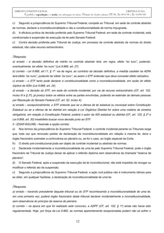 DIREITO CONSTITUCIONAL CRISTINA LUNA
É proibida a reprodução e a venda sem autorização da autora. (Proteção dos direitos autorais: CF/88, Lei 9610/98 e Lei 10.695/03)
c) Segundo a jurisprudência do Supremo Tribunal Federal, compete ao Tribunal, em sede de controle abstrato
de normas, declarar a inconstitucionalidade e não a constitucionalidade de norma impugnada.
d) A eficácia jurídica da decisão proferida pelo Supremo Tribunal Federal, em sede de controle incidental, está
condicionada à suspensão de execução da lei pelo Senado Federal.
e) Contra decisão proferida pelo Tribunal de Justiça, em processo de controle abstrato de normas do direito
estadual, não cabe recurso extraordinário.
Resposta:
a) errado – a decisão definitiva de mérito no controle abstrato terá, em regra, efeito “ex tunc”, podendo,
eventualmente, ter efeito “ex nunc” (Lei 9.868, art. 27).
b) correto - Lei 9.868, art.11, § 1º: via de regra, ao contrário da decisão definitiva, a medida cautelar na ADIN
terá efeito “ex nunc”, podendo ter efeito “ex tunc”, se assim o STF entender que deva conceder efeito retroativo.
c) errado – o STF tanto pode declarar a constitucionalidade como a inconstitucionalidade, em razão do efeito
dúplice da ADIn (Lei 9.868, art. 24).
d) errado – a decisão do STF, em sede de controle incidental, por via de recurso extraordinário (CF, art. 102,
inciso III e § 3º), já produz todos os efeitos entre as partes envolvidas, podendo se estender às demais pessoas
por Resolução do Senado Federal (CF, art. 52, inciso X).
e) errado – excepcionalmente, o STF entende que se a ofensa de lei estadual ou municipal sobre Constituição
Estadual ou se a ofensa de lei distrital em relação à Lei Orgânica Distrital for sobre uma matéria de simetria
obrigatória, em relação à Constituição Federal, poderá o autor da ADI estadual ou distrital (CF, art. 125, § 2º e
Lei 9.868, art. 30) insatisfeito buscar nova decisão junto ao STF.
3 - (ESAF/AGU/98) - Assinale a opção correta:
a) Nos termos da jurisprudência do Supremo Tribunal Federal, o controle incidental perante os Tribunais exige
que, toda vez que renovado pedido de declaração de inconstitucionalidade em relação à mesma lei, deve o
órgão fracionário submeter a controvérsia ao plenário ou, se for o caso, ao órgão especial da Corte.
b) O direito pré-constitucional pode ser objeto de controle incidental ou abstrato de normas.
c) Declarada incidentalmente a inconstitucionalidade de uma lei pelo Supremo Tribunal Federal, pode o órgão
fracionário de Tribunal de Justiça deixar de aplicar o referido diploma sem observância da chamada "reserva de
plenário".
d) O Senado Federal, após a suspensão da execução da lei inconstitucional, não está impedido de revogar ou
modificar o referido ato de suspensão.
e) Segundo a jurisprudência do Supremo Tribunal Federal, a ação civil pública não é instrumento idôneo para
se obter, em qualquer hipótese, a declaração de inconstitucionalidade de uma lei.
Resposta:
a) errado – havendo precedente daquele tribunal ou do STF reconhecendo a inconstitucionalidade de uma lei,
em uma primeira vez, poderá órgão fracionário deste tribunal declarar incidentalmente a inconstitucionalidade,
sem observância do princípio de reserva de plenário.
b) correto – na época em que foi realizado este concurso, a ADPF (CF, art. 102, § 1º) ainda não havia sido
regulamentada. Hoje, por força da Lei 9.882, as normas aparentemente recepcionadas podem não só sofrer o
12
 