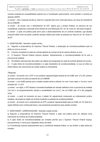 DIREITO CONSTITUCIONAL CRISTINA LUNA
É proibida a reprodução e a venda sem autorização da autora. (Proteção dos direitos autorais: CF/88, Lei 9610/98 e Lei 10.695/03)
controle incidental da compatibilidade material com a Constituição superveniente, como também o controle em
abstrato (ADPF).
c) correto – vide a resposta da letra a. Esta foi a resposta tida como certa pela banca, por força da inexistência
de Lei 9.882/99.
d) errado – de acordo com o entendimento do STF, depois que o senado Federal, no exercício de sua
competência, suspende a execução da lei através de uma Resolução (CF, art. 52, inciso X), não pode revogá-la.
e) errado – a ação civil pública pode servir para o desencadeamento de um controle incidental, cuja decisão
produzirá efeito entre as partes, podendo alcançar efeitos para todas as pessoas por força do art. 52, inciso X,
da CF.
4 - (ESAF/AGU/98) - Assinale a opção correta:
a) Segundo a jurisprudência do Supremo Tribunal Federal, a declaração de inconstitucionalidade pode ter
efeito ex nunc ou ex tunc.
b) A liminar concedida em sede de controle abstrato de normas há de ter sempre eficácia ex tunc.
c) O Supremo Tribunal Federal costuma declarar, freqüentemente, a inconstitucionalidade de lei sem a
pronúncia da nulidade.
d) Os tratados internacionais não podem ser objetos de impugnação em sede de controle abstrato de normas.
e) A ação direta de inconstitucionalidade e a ação declaratória de constitucionalidade, no que se refere ao
direito federal, são instrumentos de caráter dúplice ou ambivalente.
Resposta:
a) correto – de acordo com o STF e com posterior regulamentação através de Lei 9.868, arts. 27 e 28. Lembrar
que esse concurso foi antes do advento da Lei 9.868/99.
b) errado – a Lei 9.868 autoriza que a medida cautelar tenha a eficácia “ex nunc” como regra, e “ex tunc” como
exceção (art. 11, §1º).
c) errado – em regra, o STF declara a inconstitucionalidade em decisão definitiva como a pronúncia de nulidade
(“ex tunc”), só excepcionalmente, declara a anulabilidade (“ex nunc”). Ver Lei 9.868, arts. 27 e 28, parágrafo
único.
d) errado – a partir do momento em que o tratado for regularmente incorporado ao ordenamento jurídico
brasileiro, ele poderá se objeto de controle incidental ou abstrato da constitucionalidade.
e) correto – de acordo com o entendimento do STF e posterior regulamentação pela Lei 9.868, art. 24. Esta foi a
opção definida como correta pela banca, mas atualmente percebemos duas opções corretas.
5 - (ESAF/ASSIST. JURÍDICO/AGU/99) - Assinale a opção correta:
a) Segundo a jurisprudência do Supremo Tribunal Federal, a ação civil pública pode ser utilizada como
instrumento de controle de constitucionalidade.
b) A ação direta de inconstitucionalidade por omissão permite que o Supremo Tribunal Federal expeça,
provisoriamente, a norma que o legislador deixou de editar.
c) A Constituição autoriza expressamente que o constituinte estadual institua, no seu âmbito, a ação direta por
omissão.
13
 