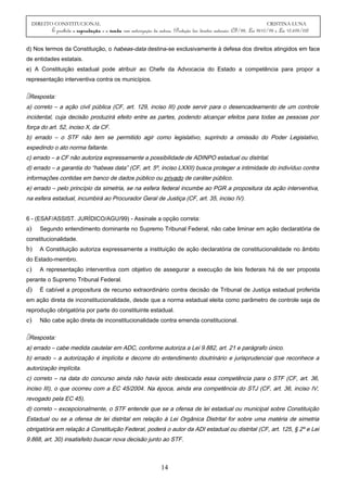 DIREITO CONSTITUCIONAL CRISTINA LUNA
É proibida a reprodução e a venda sem autorização da autora. (Proteção dos direitos autorais: CF/88, Lei 9610/98 e Lei 10.695/03)
d) Nos termos da Constituição, o habeas-data destina-se exclusivamente à defesa dos direitos atingidos em face
de entidades estatais.
e) A Constituição estadual pode atribuir ao Chefe da Advocacia do Estado a competência para propor a
representação interventiva contra os municípios.
Resposta:
a) correto – a ação civil pública (CF, art. 129, inciso III) pode servir para o desencadeamento de um controle
incidental, cuja decisão produzirá efeito entre as partes, podendo alcançar efeitos para todas as pessoas por
força do art. 52, inciso X, da CF.
b) errado – o STF não tem se permitido agir como legislativo, suprindo a omissão do Poder Legislativo,
expedindo o ato norma faltante.
c) errado – a CF não autoriza expressamente a possibilidade de ADINPO estadual ou distrital.
d) errado – a garantia do “habeas data” (CF, art. 5º, inciso LXXII) busca proteger a intimidade do indivíduo contra
informações contidas em banco de dados público ou privado de caráter público.
e) errado – pelo princípio da simetria, se na esfera federal incumbe ao PGR a propositura da ação interventiva,
na esfera estadual, incumbirá ao Procurador Geral de Justiça (CF, art. 35, inciso IV).
6 - (ESAF/ASSIST. JURÍDICO/AGU/99) - Assinale a opção correta:
a) Segundo entendimento dominante no Supremo Tribunal Federal, não cabe liminar em ação declaratória de
constitucionalidade.
b) A Constituição autoriza expressamente a instituição de ação declaratória de constitucionalidade no âmbito
do Estado-membro.
c) A representação interventiva com objetivo de assegurar a execução de leis federais há de ser proposta
perante o Supremo Tribunal Federal.
d) É cabível a propositura de recurso extraordinário contra decisão de Tribunal de Justiça estadual proferida
em ação direta de inconstitucionalidade, desde que a norma estadual eleita como parâmetro de controle seja de
reprodução obrigatória por parte do constituinte estadual.
e) Não cabe ação direta de inconstitucionalidade contra emenda constitucional.
Resposta:
a) errado – cabe medida cautelar em ADC, conforme autoriza a Lei 9.882, art. 21 e parágrafo único.
b) errado – a autorização é implícita e decorre do entendimento doutrinário e jurisprudencial que reconhece a
autorização implícita.
c) correto – na data do concurso ainda não havia sido deslocada essa competência para o STF (CF, art. 36,
inciso III), o que ocorreu com a EC 45/2004. Na época, ainda era competência do STJ (CF, art. 36, inciso IV,
revogado pela EC 45).
d) correto – excepcionalmente, o STF entende que se a ofensa de lei estadual ou municipal sobre Constituição
Estadual ou se a ofensa de lei distrital em relação à Lei Orgânica Distrital for sobre uma matéria de simetria
obrigatória em relação à Constituição Federal, poderá o autor da ADI estadual ou distrital (CF, art. 125, § 2º e Lei
9.868, art. 30) insatisfeito buscar nova decisão junto ao STF.
14
 