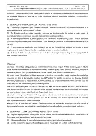 DIREITO CONSTITUCIONAL CRISTINA LUNA
É proibida a reprodução e a venda sem autorização da autora. (Proteção dos direitos autorais: CF/88, Lei 9610/98 e Lei 10.695/03)
e) errado – a emenda constitucional está sujeita ao controle da constitucionalidade se estiver em desacordo com
as limitações impostas ao exercício do poder constituinte derivado reformador: materiais, circunstanciais e
procedimentais.
7 - (ESAF/AUDITOR FORTALEZA/CE/98) - Assinale a opção correta:
a) Qualquer juiz de primeiro grau, turma ou câmara de Tribunal pode declarar a inconstitucionalidade de lei no
sistema incidental ou concreto vigente no Brasil.
b) Os Estados-membros estão impedidos expressa ou implicitamente de instituir a ação direta de
inconstitucionalidade por omissão e a ação declaratória de constitucionalidade.
c) A interpretação conforme a Constituição não pode ser utilizada no âmbito dos juízos e Tribunais ordinários,
porquanto tal prática corresponde, efetivamente, a uma declaração parcial de inconstitucionalidade sem redução
de texto.
d) A legitimidade da suspensão pelo Legislativo de ato do Executivo que exorbite dos limites do poder
regulamentar é suscetível de verificação em sede de controle de constitucionalidade.
e) O Chefe de Poder Executivo municipal não pode deixar de cumprir lei sob a alegação de incompatibilidade
com a Constituição Federal.
Resposta:
a) errado – na verdade esta questão não estaria inteiramente errada porque, de fato, qualquer juízo ou tribunal
pode declarar incidentalmente a inconstitucionalidade, bastando que o último, tribunal, observe o princípio de
reserva de plenário. Para que estivesse de fato errado, deveria estar escrito: a qualquer tempo.
b) errado – não há qualquer proibição, expressa ou implícita, em relação à ADIN estadual (lei estadual ou
municipal em face da Constituição Estadual) ou ADIN distrital (lei distrital em face de Lei Orgânica Distrital).
Quanto à possibilidade da propositura de ADINPO estadual, não há proibição constitucional expressa. Mas, por
outro lado, não tem sido admitida pela doutrina majoritária.
c) errado – a interpretação conforme a Constituição não pode ser utilizada fora do âmbito do controle abstrato.
Mas a interpretação conforme a Constituição não se confunde com declaração parcial de nulidade sem redução
do texto, ambas previstas na Lei 9.868, art. 28, parágrafo único.
d) correto – o Congresso Nacional pode suspender a eficácia de ato do executivo (norma infraconstitucional
secundária) através de um decreto legislativo (CF, art. 49, inciso V). Este decreto legislativo (art. 59, inciso VI)
está sujeito ao controle da constitucionalidade.
e) errado – o STF entende que o chefe do Executivo, assim como o chefe do Legislativo pode deixar de aplicar
lei administrativamente, por entendê-la inconstitucional, até decisão definitiva de mérito do Poder Judiciário.
8 - (ESAF/ANALISTA COM. EXTERIOR/98) - Assinale a opção correta:
a) Segundo a jurisprudência do Supremo Tribunal Federal, não cabe recurso extraordinário contra decisão do
Tribunal de Justiça proferida em controle abstrato de normas.
b) Não cabe ação direta de inconstitucionalidade contra norma constitucional originária.
c) Os atos tipicamente regulamentares são passíveis de impugnação em controle abstrato de normas.
15
 