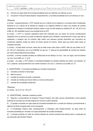 DIREITO CONSTITUCIONAL CRISTINA LUNA
É proibida a reprodução e a venda sem autorização da autora. (Proteção dos direitos autorais: CF/88, Lei 9610/98 e Lei 10.695/03)
d) A liminar em ação direta de inconstitucionalidade deve ser deferida com eficácia ex tunc.
e) O Supremo Tribunal Federal declara, freqüentemente, a inconstitucionalidade da lei com eficácia ex nunc.
Resposta:
a) errado - excepcionalmente, o STF entende que se a ofensa de lei estadual ou municipal sobre Constituição
Estadual ou se a ofensa de lei distrital em relação à Lei Orgânica Distrital for sobre uma matéria de simetria
obrigatória em relação à Constituição Federal, poderá o autor da ADI estadual ou distrital (CF, art. 125, § 2º e Lei
9.868, art. 30) insatisfeito buscar nova decisão junto ao STF.
b) correto – o STF e a doutrina majoritária assim têm entendido que, por serem as normas constitucionais
originárias fruto do exercício do poder constituinte originário que é ilimitado, incondicionado e inicial, elas não se
sujeitariam a qualquer tipo de controle. Mas existe uma pequena parcela doutrinária que reconhece ao
constituinte originário limites da ordem do direito natural do homem, direito esse que paira sobre todas as
vontades nacionais.
c) correto – na data deste concurso, ainda não se sabia muita coisa sobre a ADPF, além do que existia na CF,
art. 102, §1º. Atualmente, com a Lei 9.882/99, em seu art. 1º, sabe-se da possibilidade de controle em abstrato
de norma infraconstitucional secundária.
d) errado – a liminar (medida cautelar) em ADIN pode ser de eficácia “ex tunc”, mas, em regra, será de eficácia
“ex nunc” (Lei 9.868, art. 11, §1ª).
e) errado – em regra, o STF declara a inconstitucionalidade em decisão definitiva de mérito, com eficácia “ex
tunc”, podendo, excepcionalmente com caráter retroativo (“ex nunc”), conforme a Lei 9.868, art. 27.
9 - (ESAF/PFN/98) - A inconstitucionalidade por omissão compreende:
a) omissões ocorridas no texto legal
b) falta de quorum
c) omissão da iniciativa do poder competente
d) omissão de medida para tornar efetiva a norma constitucional
e) omissão de formalidade substancial
Resposta:
d) correta – ver a CF, art. 103, § 2º.
10 - (ESAF/PFN/98) - Assinale a assertiva correta:
a) Segundo a jurisprudência do Supremo Tribunal Federal, não cabe recurso extraordinário contra decisão
proferida em processo de controle abstrato de normas no plano estadual.
b) A cautelar concedida em ação direta de inconstitucionalidade tem o condão de restaurar provisoriamente a
vigência do direito revogado pela norma impugnada.
c) A Constituição Federal veda, expressamente, a instituição, pelo Estado-membro, da ação direta de
inconstitucionalidade por omissão e da ação declaratória de constitucionalidade.
d) A decisão proferida em sede de controle abstrato de normas somente terá eficácia após a suspensão de
sua execução pelo Senado Federal.
16
 