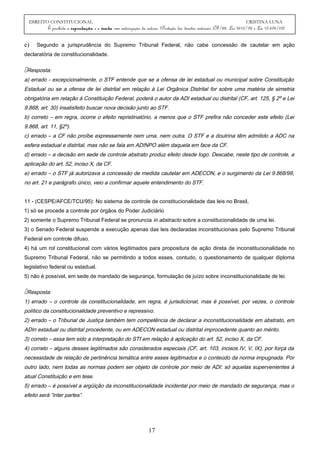 DIREITO CONSTITUCIONAL CRISTINA LUNA
É proibida a reprodução e a venda sem autorização da autora. (Proteção dos direitos autorais: CF/88, Lei 9610/98 e Lei 10.695/03)
e) Segundo a jurisprudência do Supremo Tribunal Federal, não cabe concessão de cautelar em ação
declaratória de constitucionalidade.
Resposta:
a) errado - excepcionalmente, o STF entende que se a ofensa de lei estadual ou municipal sobre Constituição
Estadual ou se a ofensa de lei distrital em relação à Lei Orgânica Distrital for sobre uma matéria de simetria
obrigatória em relação à Constituição Federal, poderá o autor da ADI estadual ou distrital (CF, art. 125, § 2º e Lei
9.868, art. 30) insatisfeito buscar nova decisão junto ao STF.
b) correto – em regra, ocorre o efeito repristinatório, a menos que o STF prefira não conceder este efeito (Lei
9.868, art. 11, §2º).
c) errado – a CF não proíbe expressamente nem uma, nem outra. O STF e a doutrina têm admitido a ADC na
esfera estadual e distrital, mas não se fala em ADINPO além daquela em face da CF.
d) errado – a decisão em sede de controle abstrato produz efeito desde logo. Descabe, neste tipo de controle, a
aplicação do art. 52, inciso X, da CF.
e) errado – o STF já autorizava a concessão de medida cautelar em ADECON, e o surgimento da Lei 9.868/99,
no art. 21 e parágrafo único, veio a confirmar aquele entendimento do STF.
11 - (CESPE/AFCE/TCU/95): No sistema de controle de constitucionalidade das leis no Brasil,
1) só se procede a controle por órgãos do Poder Judiciário
2) somente o Supremo Tribunal Federal se pronuncia in abstracto sobre a constitucionalidade de uma lei.
3) o Senado Federal suspende a execução apenas das leis declaradas inconstitucionais pelo Supremo Tribunal
Federal em controle difuso.
4) há um rol constitucional com vários legitimados para propositura de ação direta de inconstitucionalidade no
Supremo Tribunal Federal, não se permitindo a todos esses, contudo, o questionamento de qualquer diploma
legislativo federal ou estadual.
5) não é possível, em sede de mandado de segurança, formulação de juízo sobre inconstitucionalidade de lei.
Resposta:
1) errado – o controle da constitucionalidade, em regra, é jurisdicional, mas é possível, por vezes, o controle
político da constitucionalidade preventivo e repressivo.
2) errado – o Tribunal de Justiça também tem competência de declarar a inconstitucionalidade em abstrato, em
ADIn estadual ou distrital procedente, ou em ADECON estadual ou distrital improcedente quanto ao mérito.
3) correto – essa tem sido a interpretação do STf em relação à aplicação do art. 52, inciso X, da CF.
4) correto – alguns desses legitimados são considerados especiais (CF, art. 103, incisos IV, V, IX), por força da
necessidade de relação de pertinência temática entre esses legitimados e o conteúdo da norma impugnada. Por
outro lado, nem todas as normas podem ser objeto de controle por meio de ADI: só aquelas supervenientes à
atual Constituição e em tese.
5) errado – é possível a argüição da inconstitucionalidade incidental por meio de mandado de segurança, mas o
efeito será “inter partes”.
17
 