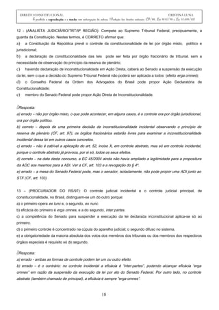 DIREITO CONSTITUCIONAL CRISTINA LUNA
É proibida a reprodução e a venda sem autorização da autora. (Proteção dos direitos autorais: CF/88, Lei 9610/98 e Lei 10.695/03)
12 - (ANALISTA JUDICIÁRIO/TRT/9ª REGIÃO): Compete ao Supremo Tribunal Federal, precipuamente, a
guarda da Constituição. Nestes termos, é CORRETO afirmar que:
a) a Constituição da República prevê o controle da constitucionalidade de lei por órgão misto, político e
jurisdicional;
b) a declaração de constitucionalidade das leis pode ser feita por órgão fracionário de tribunal, sem a
necessidade de observação do princípio da reserva de plenário;
c) havendo declaração de inconstitucionalidade em Ação Direta, caberá ao Senado a suspensão da execução
da lei, sem o que a decisão do Supremo Tribunal Federal não poderá ser aplicada a todos (efeito erga omnes);
d) o Conselho Federal da Ordem dos Advogados do Brasil pode propor Ação Declaratória de
Constitucionalidade;
e) membro do Senado Federal pode propor Ação Direta de Inconstitucionalidade.
Resposta:
a) errado – não por órgão misto, o que pode acontecer, em alguns casos, é o controle ora por órgão jurisdicional,
ora por órgão político.
b) correto – depois de uma primeira decisão de inconstitucionalidade incidental observando o princípio de
reserva de plenário (CF, art. 97), os órgãos fracionários estarão livres para examinar a inconstitucionalidade
incidental dessa lei em outros casos concretos.
c) errado – não é cabível a aplicação do art. 52, inciso X, em controle abstrato, mas só em controle incidental,
porque o controle abstrato já provoca, por si só, todos os seus efeitos.
d) correto – na data deste concurso, a EC 45/2004 ainda não havia ampliado a legitimidade para a propositura
da ADC aos mesmos para a ADI. Ver a CF, art. 103 e a revogação do § 4º.
e) errado – a mesa do Senado Federal pode, mas o senador, isoladamente, não pode propor uma ADI junto ao
STF (CF, art. 103).
13 – (PROCURADOR DO RS/97): O controle judicial incidental e o controle judicial principal, de
constitucionalidade, no Brasil, distinguem-se um do outro porque:
a) o primeiro opera ex tunc e, o segundo, ex nunc.
b) eficácia do primeiro é erga omnes, e a do segundo, inter partes.
c) a competência do Senado para suspender a execução da lei declarada inconstitucional aplica-se só ao
primeiro.
d) o primeiro controle é concentrado na cúpula do aparelho judicial; o segundo difuso no sistema.
e) a obrigatoriedade da maioria absoluta dos votos dos membros dos tribunais ou dos membros dos respectivos
órgãos especiais é requisito só do segundo.
Resposta:
a) errado - ambas as formas de controle podem ter um ou outro efeito.
b) errado – é o contrário: no controle incidental a eficácia é “inter-partes”, podendo alcançar eficácia “erga
omnes” em razão da suspensão da execução da lei por ato do Senado Federal. Por outro lado, no controle
abstrato (também chamado de principal), a eficácia é sempre “erga omnes”.
18
 