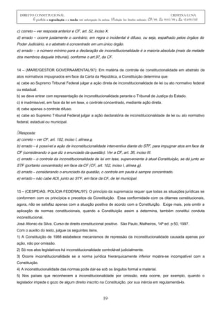 DIREITO CONSTITUCIONAL CRISTINA LUNA
É proibida a reprodução e a venda sem autorização da autora. (Proteção dos direitos autorais: CF/88, Lei 9610/98 e Lei 10.695/03)
c) correto – ver resposta anterior e CF, art. 52, inciso X.
d) errado – ocorre justamente o contrário, em regra o incidental é difuso, ou seja, espalhado pelos órgãos do
Poder Judiciário, e o abstrato é concentrado em um único órgão.
e) errado – o número mínimo para a declaração de inconstitucionalidade é a maioria absoluta (mais da metade
dos membros daquele tribunal), conforme o art.97, da CF.
14 – (MARE/GESTOR GOVERNAMENTAL/97): Em matéria de controle de constitucionalidade em abstrato de
atos normativos impugnados em face da Carta da República, a Constituição determina que:
a) cabe ao Supremo Tribunal Federal julgar a ação direta de inconstitucionalidade de lei ou ato normativo federal
ou estadual.
b) se deve entrar com representação de inconstitucionalidade perante o Tribunal de Justiça do Estado.
c) é inadmissível, em face da lei em tese, o controle concentrado, mediante ação direta.
d) cabe apenas o controle difuso.
e) cabe ao Supremo Tribunal Federal julgar a ação declaratória de inconstitucionalidade de lei ou ato normativo
federal, estadual ou municipal.
Resposta:
a) correto – ver CF, art. 102, inciso I, alínea a.
b) errado – é possível a ação de inconstitucionalidade interventiva diante do STF, para impugnar atos em face da
CF (considerando o que diz o enunciado da questão). Ver a CF, art. 36, inciso III.
c) errado – o controle da inconstitucionalidade de lei em tese, superveniente à atual Constituição, se dá junto ao
STF (portanto concentrado) em face da CF (CF, art. 102, inciso I, alínea a).
d) errado – considerando o enunciado da questão, o controle em pauta é sempre concentrado.
e) errado – não cabe ADI, junto ao STF, em face da CF, de lei municipal.
15 – (CESPE/AG. POLÍCIA FEDERAL/97): O princípio da supremacia requer que todas as situações jurídicas se
conformem com os princípios e preceitos da Constituição. Essa conformidade com os ditames constitucionais,
agora, não se satisfaz apenas com a atuação positiva de acordo com a Constituição. Exige mais, pois omitir a
aplicação de normas constitucionais, quando a Constituição assim a determina, também constitui conduta
inconstitucional.
José Afonso da Silva. Curso de direito constitucional positivo. São Paulo, Malheiros, 14ª ed. p.50, 1997.
Com o auxílio do texto, julgue os seguintes itens.
1) A Constituição de 1988 estabelece mecanismos de repressão da inconstitucionalidade causada apenas por
ação, não por omissão.
2) Só nos atos legislativos há inconstitucionalidade controlável judicialmente.
3) Ocorre inconstitucionalidade se a norma jurídica hierarquicamente inferior mostra-se incompatível com a
Constituição.
4) A inconstitucionalidade das normas pode dar-se sob os ângulos formal e material.
5) Nos países que reconhecem a inconstitucionalidade por omissão, esta ocorre, por exemplo, quando o
legislador impede o gozo de algum direito inscrito na Constituição, por sua inércia em regulamentá-lo.
19
 
