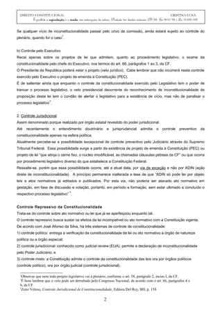 DIREITO CONSTITUCIONAL CRISTINA LUNA
É proibida a reprodução e a venda sem autorização da autora. (Proteção dos direitos autorais: CF/88, Lei 9610/98 e Lei 10.695/03)
Se qualquer vício de inconstitucionalidade passar pelo crivo da comissão, ainda estará sujeito ao controle do
plenário, quando for o caso
2
.
b) Controle pelo Executivo
Recai apenas sobre os projetos de lei que admitem, quanto ao procedimento legislativo, o exame da
constitucionalidade pelo chefe do Executivo, nos termos do art. 66, parágrafos 1 ao 3, da CF.
O Presidente da República poderá vetar o projeto (veto jurídico). Cabe lembrar que não incorrerá neste controle
exercido pelo Executivo o projeto de emenda à Constituição (PEC).
É de salientar ainda que enquanto o controle da constitucionalidade exercido pelo Legislativo tem o poder de
trancar o processo legislativo, o veto presidencial decorrente do reconhecimento de inconstitucionalidade de
proposição desta lei tem o condão de alertar o legislativo para a existência de vício, mas não de paralisar o
processo legislativo
3
.
2. Controle Jurisdicional
Assim denominado porque realizado por órgão estatal revestido do poder jurisdicional.
Até recentemente o entendimento doutrinário e jurisprudencial admitia o controle preventivo da
constitucionalidade apenas na esfera política.
Atualmente percebe-se a possibilidade excepcional de controle preventivo pelo Judiciário através do Supremo
Tribunal Federal. Essa possibilidade surge a partir da existência de projeto de emenda à Constituição (PEC) ou
projeto de lei “que atinja o cerne fixo, o núcleo imodificável, as chamadas cláusulas pétreas da CF” ou que ocorra
por procedimento legislativo diverso do que estabelece a Constituição Federal.
Ressalte-se, porém que essa possibilidade ocorre, até a atual data, por via de exceção e não por ADIN (ação
direta de inconstitucionalidade). A princípio permanece inalterada a tese de que “ADIN só pode ter por objeto
leis e atos normativos já editados e publicados. Por esta via, não poderia ser atacado ato normativo em
gestação, em fase de discussão e votação, portanto, em período e formação, sem estar ultimado e concluído o
respectivo processo legislativo”
4
.
Controle Repressivo da Constitucionalidade
Trata-se do controle sobre ato normativo ou lei que já se aperfeiçoou enquanto tal.
O controle repressivo busca sustar os efeitos da lei incompatível ou ato normativo com a Constituição vigente.
De acordo com José Afonso da Silva, há três sistemas de controle de constitucionalidade:
1) controle político: entrega a verificação da constitucionalidade de lei ou ato normativo a órgão de natureza
política ou a órgão especial;
2) controle jurisdicional: conhecido como judicial review (EUA), permite a declaração de inconstitucionalidade
pelo Poder Judiciário; e
3) controle misto: a Constituição admite o controle da constitucionalidade das leis ora por órgãos políticos
(controle político), ora por órgão judicial (controle jurisdicional).
2
Observar que nem todo projeto legislativo vai à plenário, conforme o art. 58, parágrafo 2, inciso I, da CF.
3
É bom lembrar que o veto pode ser derrubado pelo Congresso Nacional, de acordo com o art. 66, parágrafos 4 e
6, da CF.
4
Zeno Veloso, Controle Jurisdicional de Constitucionalidade, Editora Del Rey, BH, p. 158.
2
 