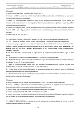 DIREITO CONSTITUCIONAL CRISTINA LUNA
É proibida a reprodução e a venda sem autorização da autora. (Proteção dos direitos autorais: CF/88, Lei 9610/98 e Lei 10.695/03)
Resposta:
1) errado – existe a ADINPO, conforme o art. 103, §2º, da CF.
2) errado – também é possível o controle da constitucionalidade sobre atos administrativos, ou seja, sobre
normas infraconstitucionais secundárias.
3) correto – a incompatibilidade material ou formal de ato normativo infraconstitucional, ou até mesmo de
emenda, ainda que se encontre no mesmo patamar das normas constitucionais originárias, é capaz de justificar
o controle da constitucionalidade.
4) correto – sob o ângulo formal, uma lei pode ser inconstitucional porque elaborada por procedimento legislativo
estranho à CF, e sob o ângulo material, uma lei pode ser inconstitucional por tratar de assuntos incompatíveis
com a CF.
5) correto – ver art. 103, § 2º, da CF.
16 – (CESPE/AG. POLÍCIA FEDERAL/97): Dispõe o art. 102, I, a, da Constituição da República de 1988:
“Art. 102. Compete ao Supremo Tribunal Federal, precipuamente, a guarda da Constituição, cabendo-lhe:
I – processar e julgar, originariamente: a ação direta de inconstitucionalidade de lei ou ato normativo federal ou
estadual e a ação declaratória de constitucionalidade de lei ou ato normativo federal” (obs.: atualmente a CF
estende, neste art. 102, inciso I, alínea a, a competência do STF para processar e julgar, originariamente,
também a ADECON)
À vista desse dispositivo e considerando as regras acerca do controle de constitucionalidade, julgue os itens
abaixo.
a) No Brasil, só o Supremo Tribunal Federal exerce o controle de constitucionalidade.
b) No Brasil, só a ação direta de inconstitucionalidade e a ação declaratória de constitucionalidade prestam-se
à realização do controle de constitucionalidade.
c) Além da constitucionalidade das leis e dos atos normativos federais e estaduais, o Poder Judiciário pode
também efetuar controle de constitucionalidade de atos administrativos.
d) A ação direta de inconstitucionalidade pode ser ajuizada apenas por certos sujeitos a que a Constituição da
República expressamente deu legitimidade para tanto.
e) As emendas constitucionais não são passíveis de controle de constitucionalidade, por serem normas que
passam a integrar a própria Constituição.
Resposta:
a) errado – qualquer juízo ou tribunal, em controle difuso, e o STF e o TJ, em controle concentrado.
b) errado – também a ação direta de inconstitucionalidade por omissão, a argüição de descumprimento de
preceito fundamental, a representação de inconstitucionalidade interventiva.
c) errado – pode, mas não naquelas duas modalidades do enunciado da questão.
d) correto – só aqueles do art. 103, da CF, podem propor uma ADIN.
e) errado – as emendas constitucionais são passíveis de controle da constitucionalidade por força das limitações
que se impõem ao poder de reforma (materiais, procedimentais e circunstanciais).
17 – (CESPE/FISCAL/INSS/98): A respeito do controle abstrato da constitucionalidade de normas no direito
brasileiro, julgue os itens que se seguem.
20
 
