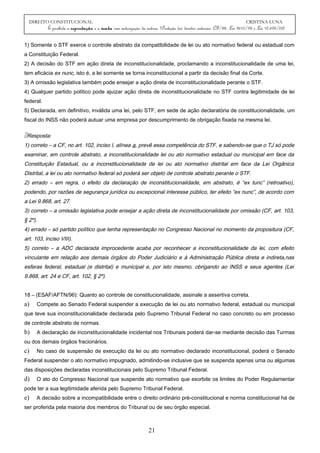 DIREITO CONSTITUCIONAL CRISTINA LUNA
É proibida a reprodução e a venda sem autorização da autora. (Proteção dos direitos autorais: CF/88, Lei 9610/98 e Lei 10.695/03)
1) Somente o STF exerce o controle abstrato da compatibilidade de lei ou ato normativo federal ou estadual com
a Constituição Federal.
2) A decisão do STF em ação direta de inconstitucionalidade, proclamando a inconstitucionalidade de uma lei,
tem eficácia ex nunc, isto é, a lei somente se torna inconstitucional a partir da decisão final da Corte.
3) A omissão legislativa também pode ensejar a ação direta de inconstitucionalidade perante o STF.
4) Qualquer partido político pode ajuizar ação direta de inconstitucionalidade no STF contra legitimidade de lei
federal.
5) Declarada, em definitivo, inválida uma lei, pelo STF, em sede de ação declaratória de constitucionalidade, um
fiscal do INSS não poderá autuar uma empresa por descumprimento de obrigação fixada na mesma lei.
Resposta:
1) correto – a CF, no art. 102, inciso I, alínea a, prevê essa competência do STF, e sabendo-se que o TJ só pode
examinar, em controle abstrato, a inconstitucionalidade lei ou ato normativo estadual ou municipal em face da
Constituição Estadual, ou a inconstitucionalidade de lei ou ato normativo distrital em face da Lei Orgânica
Distrital, a lei ou ato normativo federal só poderá ser objeto de controle abstrato perante o STF.
2) errado – em regra, o efeito da declaração de inconstitucionalidade, em abstrato, é “ex tunc” (retroativo),
podendo, por razões de segurança jurídica ou excepcional interesse público, ter efeito “ex nunc”, de acordo com
a Lei 9.868, art. 27.
3) correto – a omissão legislativa pode ensejar a ação direta de inconstitucionalidade por omissão (CF, art. 103,
§ 2º).
4) errado – só partido político que tenha representação no Congresso Nacional no momento da propositura (CF,
art. 103, inciso VIII).
5) correto – a ADC declarada improcedente acaba por reconhecer a inconstitucionalidade da lei, com efeito
vinculante em relação aos demais órgãos do Poder Judiciário e à Administração Pública direta e indireta,nas
esferas federal, estadual (e distrital) e municipal e, por isto mesmo, obrigando ao INSS e seus agentes (Lei
9.868, art. 24 e CF, art. 102, § 2º).
18 – (ESAF/AFTN/96): Quanto ao controle de constitucionalidade, assinale a assertiva correta.
a) Compete ao Senado Federal suspender a execução de lei ou ato normativo federal, estadual ou municipal
que teve sua inconstitucionalidade declarada pelo Supremo Tribunal Federal no caso concreto ou em processo
de controle abstrato de normas.
b) A declaração de inconstitucionalidade incidental nos Tribunais poderá dar-se mediante decisão das Turmas
ou dos demais órgãos fracionários.
c) No caso de suspensão de execução da lei ou ato normativo declarado inconstitucional, poderá o Senado
Federal suspender o ato normativo impugnado, admitindo-se inclusive que se suspenda apenas uma ou algumas
das disposições declaradas inconstitucionais pelo Supremo Tribunal Federal.
d) O ato do Congresso Nacional que suspende ato normativo que exorbite os limites do Poder Regulamentar
pode ter a sua legitimidade aferida pelo Supremo Tribunal Federal.
e) A decisão sobre a incompatibilidade entre o direito ordinário pré-constitucional e norma constitucional há de
ser proferida pela maioria dos membros do Tribunal ou de seu órgão especial.
21
 