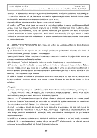 DIREITO CONSTITUCIONAL CRISTINA LUNA
É proibida a reprodução e a venda sem autorização da autora. (Proteção dos direitos autorais: CF/88, Lei 9610/98 e Lei 10.695/03)
c) errado – a improcedência da ADECON provoca o reconhecimento da inconstitucionalidade, não tendo que o
STF declará-la (Lei 9.868, art. 24), desde que essa decisão seja tomada pela maioria absoluta (mínimo de seis
ministros), com a presença mínima de oito ministros (Lei 9.868, art. 22).
d) correto – idem à resposta da opção a. Repare que a opção diz “poderá”.
e) errado – o STF não se vê capaz de examinar a inconstitucionalidade de norma constitucional originária
porque, sendo fruto do poder constituinte originário, ela é ilimitada, incondicionada, inicial e soberana. Cabe
ressaltar que, doutrinariamente, existe uma corrente minoritária que reconhece um direito supranacional
(também denominado de direito suprapositivo, direito natural, jusnaturalismo) que impõe limites às ordens
nacionais e, de acordo com esse entendimento, as normas constitucionais originárias poderiam sofrer controle
da constitucionalidade.
20 – (CESPE/PROCURADOR/INSS/96): Com relação ao controle de constitucionalidade no Direito Brasileiro,
julgue os itens abaixo.
1) Os dispositivos da lei orgânica de um município podem ser questionados, mediante ação direta de
inconstitucionalidade, perante o Supremo Tribunal Federal.
2) O Supremo Tribunal Federal deve pronunciar-se acerca da constitucionalidade de projeto de lei, sempre que
provocado por alguma das Casas Legislativas.
3) Os decretos do Presidente da República podem ser objetos de ação direta de inconstitucionalidade.
4) O controle de constitucionalidade é exercido, de forma incidente, em todos os níveis de jurisdição. Todavia,
embora o Juiz de primeiro grau possa, por si só, afastar a aplicação de um lei que considere inconstitucional, os
tribunais somente poderão declarar a inconstitucionalidade da mesma lei pelo voto da maioria absoluta de seus
membros – ou do respectivo órgão especial.
5) Todas as decisões terminativas e definitivas do Supremo Tribunal Federal, em sede de ação declaratória de
constitucionalidade, produzem eficácia erga omnes e efeito vinculante em relação aos órgãos do Poder
Judiciário.
Resposta:
1) errado – lei municipal não pode ser objeto de controle da constitucionalidade em ação direta proposta junto ao
STF. O que é possível é uma ADIN proposta junto ao Tribunal de Justiça alcançar o STF através de um recurso
extraordinário, por força da ofensa ao princípio de simetria obrigatória.
2) errado – o STF pode examinar um projeto de lei, sem ofensa ao princípio da separação dos poderes, quando
do controle incidental desencadeado por uma ação de mandado de segurança proposta por parlamentar,
visando assegurar seu direito líquido e certo ao devido processo legislativo.
3) errado – em regra, o decreto do Executivo é norma secundária de execução, e por este motivo, pode ser
objeto de controle por via incidental ou por ADPF. Mas é possível que o surgimento de um decreto autônomo em
tese, ou seja, vinculado diretamente à Constituição, venha a ser objeto de controle por via de ação direta de
inconstitucionalidade.
4) errado – só é exigida a observação do princípio de reserva de plenário (CF, art. 97), quando da primeira
declaração de inconstitucionalidade naquele tribunal ou no STF. Posteriormente, os tribunais poderão
reconhecer a inconstitucionalidade por decisão de órgãos fracionários.
23
 
