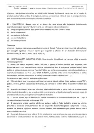 DIREITO CONSTITUCIONAL CRISTINA LUNA
É proibida a reprodução e a venda sem autorização da autora. (Proteção dos direitos autorais: CF/88, Lei 9610/98 e Lei 10.695/03)
5) errado – as decisões terminativas, ao contrário das decisões definitivas de mérito, não têm o condão de
produzir qualquer efeito senão o da extinção do processo sem exame do mérito da ação e, consequentemente,
sem reconhecer a constitucionalidade ou inconstitucionalidade.
21 - (ESAF/AFTN/96): Quando uma lei ou alguns dos seus artigos são declarados definitivamente
inconstitucionais pelo Supremo Tribunal Federal, são retirados do ordenamento jurídico:
a) pela publicação do acórdão do Supremo Tribunal Federal no Diário Oficial da União
b) por lei complementar
c) por resolução do Senado
d) por decreto legislativo
e) por medida provisória
Resposta:
c) correto – todas as matérias de competência privativa do Senado Federal, previstas no art. 52, são definidas
por resolução legislativa, inclusive aquela que suspende a eficácia de lei declarada definitivamente
inconstitucional (CF, arts. 52, inciso X e 59, inciso VII).
22 - (CESPE/ANALISTA JUDICIÁRIO STJ/99): Recentemente, foi publicada na imprensa oficial a seguinte
notícia de julgamento:
“O Tribunal, por votação majoritária, deferiu, em parte, o pedido de medida cautelar, para suspender, com
eficácia ex nunc e com efeito vinculante, até final julgamento da ação, a prolação de qualquer decisão sobre
pedido de tutela antecipada, contra a Fazenda Pública, que tenha por pressuposto a constitucionalidade ou a
inconstitucionalidade do art. 1º da Lei n.º 9.494, de 10/9/97, sustando, ainda, com a mesma eficácia, os efeitos
futuros dessas decisões antecipatórias de tutela já proferidas contra a Fazenda Pública (...)”
Considerando o texto transcrito, assinale a opção correta.
a) A lei referida no texto versa sobre matéria de interesse da fazenda pública. Logo, qualquer um dos TRF’s
poderia, em tese, proferir a decisão de idêntico teor, no exercício do controle difuso da constitucionalidade das
leis.
b) A decisão em questão deverá ser reformada pela instância superior, já que a instância prolatora atribuiu
efeito vinculante à decisão – o que só será admitido no ordenamento jurídico brasileiro se for aprovado projeto de
emenda constitucional que discipline reforma do Poder Judiciário.
c) O tribunal prolator agiu no exercício do controle concentrado da constitucionalidade das leis. Logo, a
decisão notificada pode ter sido proferida pelo STJ.
d) O ordenamento jurídico brasileiro admite que qualquer órgão do Poder Judiciário, singular ou coletivo,
pronuncie-se acerca da constitucionalidade das leis subjacentes às demandas postas a julgamento. Todavia,
somente um, entre os órgãos da estrutura judiciária brasileira, tem competência para proferir decisão com o
alcance definido na notícia.
e) A exemplo do que ocorre no orbe do direito constitucional norte-americano, de onde remontam as origens
do controle de constitucionalidade das leis, este se efetiva, no Brasil, sob a exclusiva modalidade difusa, pois os
24
 