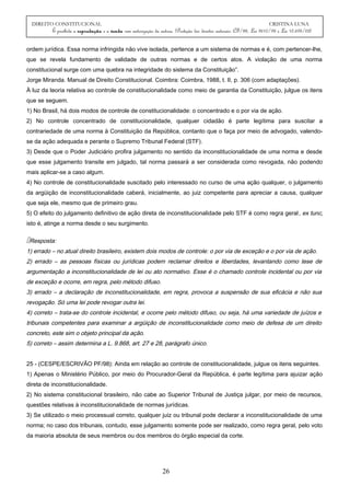 DIREITO CONSTITUCIONAL CRISTINA LUNA
É proibida a reprodução e a venda sem autorização da autora. (Proteção dos direitos autorais: CF/88, Lei 9610/98 e Lei 10.695/03)
ordem jurídica. Essa norma infringida não vive isolada, pertence a um sistema de normas e é, com pertencer-lhe,
que se revela fundamento de validade de outras normas e de certos atos. A violação de uma norma
constitucional surge com uma quebra na integridade do sistema da Constituição”.
Jorge Miranda. Manual de Direito Constitucional. Coimbra: Coimbra, 1988, t. II, p. 306 (com adaptações).
À luz da teoria relativa ao controle de constitucionalidade como meio de garantia da Constituição, julgue os itens
que se seguem.
1) No Brasil, há dois modos de controle de constitucionalidade: o concentrado e o por via de ação.
2) No controle concentrado de constitucionalidade, qualquer cidadão é parte legítima para suscitar a
contrariedade de uma norma à Constituição da República, contanto que o faça por meio de advogado, valendo-
se da ação adequada e perante o Supremo Tribunal Federal (STF).
3) Desde que o Poder Judiciário profira julgamento no sentido da inconstitucionalidade de uma norma e desde
que esse julgamento transite em julgado, tal norma passará a ser considerada como revogada, não podendo
mais aplicar-se a caso algum.
4) No controle de constitucionalidade suscitado pelo interessado no curso de uma ação qualquer, o julgamento
da argüição de inconstitucionalidade caberá, inicialmente, ao juiz competente para apreciar a causa, qualquer
que seja ele, mesmo que de primeiro grau.
5) O efeito do julgamento definitivo de ação direta de inconstitucionalidade pelo STF é como regra geral, ex tunc,
isto é, atinge a norma desde o seu surgimento.
Resposta:
1) errado – no atual direito brasileiro, existem dois modos de controle: o por via de exceção e o por via de ação.
2) errado – as pessoas físicas ou jurídicas podem reclamar direitos e liberdades, levantando como tese de
argumentação a inconstitucionalidade de lei ou ato normativo. Esse é o chamado controle incidental ou por via
de exceção e ocorre, em regra, pelo método difuso.
3) errado – a declaração de inconstitucionalidade, em regra, provoca a suspensão de sua eficácia e não sua
revogação. Só uma lei pode revogar outra lei.
4) correto – trata-se do controle incidental, e ocorre pelo método difuso, ou seja, há uma variedade de juízos e
tribunais competentes para examinar a argüição de inconstitucionalidade como meio de defesa de um direito
concreto, este sim o objeto principal da ação.
5) correto – assim determina a L. 9.868, art. 27 e 28, parágrafo único.
25 - (CESPE/ESCRIVÃO PF/98): Ainda em relação ao controle de constitucionalidade, julgue os itens seguintes.
1) Apenas o Ministério Público, por meio do Procurador-Geral da República, é parte legítima para ajuizar ação
direta de inconstitucionalidade.
2) No sistema constitucional brasileiro, não cabe ao Superior Tribunal de Justiça julgar, por meio de recursos,
questões relativas à inconstitucionalidade de normas jurídicas.
3) Se utilizado o meio processual correto, qualquer juiz ou tribunal pode declarar a inconstitucionalidade de uma
norma; no caso dos tribunais, contudo, esse julgamento somente pode ser realizado, como regra geral, pelo voto
da maioria absoluta de seus membros ou dos membros do órgão especial da corte.
26
 