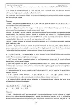 DIREITO CONSTITUCIONAL CRISTINA LUNA
É proibida a reprodução e a venda sem autorização da autora. (Proteção dos direitos autorais: CF/88, Lei 9610/98 e Lei 10.695/03)
4) No controle de constitucionalidade, já existe, em certo caso, o chamado efeito vinculante das decisões
judiciais, inclusive para os demais órgãos do Poder Judiciário.
5) A intervenção federal pode ser utilizada como mecanismo para o controle de constitucionalidade de atos em
face da Constituição Federal.
Resposta:
1) errado – qualquer um daqueles previstos na CF, art. 103, pode propor ADIn junto ao STF, em face da CF,
inclusive o Procurador Geral da República.
2) errado – o STJ pode examinar, inclusive por meio de recurso, a inconstitucionalidade em concreto de lei ou
ato normativo, Neste caso, estamos nos referindo ao método difuso.
3) correto – se utilizado o controle incidental, qualquer juízo ou tribunal pode reconhecer a inconstitucionalidade
(método difuso). Por outro lado, quando o tribunal for reconhecer pela primeira vez a inconstitucionalidade
daquela norma, sem qualquer decisão anterior do STF neste sentido, aquele tribunal só poderá decidir por
maioria absoluta e observando o princípio de reserva de plenário (CF, art. 97).
4) correto – o efeito vinculante se manifesta nas decisões definitivas do STF no controle concentrado relativo à
ADIN, ADECON e ADPF.
5) correto – é possível exercer o controle da constitucionalidade de atos do poder público através da
representação de inconstitucionalidade interventiva, conforme dispõe o art. 36, inciso III, da CF, permitindo ao
Presidente da República, se julgada procedente a ação, decretar a intervenção federal.
26 - (CESPE/ANALISTA JUDICIÁRIO STM/99): Ao Poder Judiciário incumbe o controle de constitucionalidade
das leis. Acerca desse assunto, julgue os itens a seguir.
1) O STF somente declara a constitucionalidade no âmbito do controle concentrado. O controle difuso é
realizado pelos juízes e demais tribunais.
2) O STF não conhece ação direta de inconstitucionalidade quando, para concluir pela violação de norma
constitucional, é necessário o prévio confronto entre o dispositivo legal impugnado e outras normas jurídicas
infraconstitucionais.
3) A ação declaratória de constitucionalidade, de competência do STF, tem por objeto lei ou ato normativo
federal ou estadual.
4) O STF somente admite liminares – e com eficácia ex nunc – em ações visando declarar a
inconstitucionalidade; nas ações declaratórias de constitucionalidade, elas são inadmissíveis.
5) No controle concreto, não há óbice à declaração de inconstitucionalidade incidental que tenha como
parâmetro norma constitucional revogada.
A quantidade de itens certos é igual a:
(a) 1 (b) 2 (c) 3 (d) 4 (e) 5
Resposta:
1) errado – é possível que o STF venha a declarar a inconstitucionalidade em controle incidental, se a ação
alcançar o STF por via de recurso extraordinário. É sempre bom lembrar que, por força da EC 45, o recorrente
deverá demonstrar a existência de repercussão geral das questões constitucionais discutidas, sob pena do STF
27
 