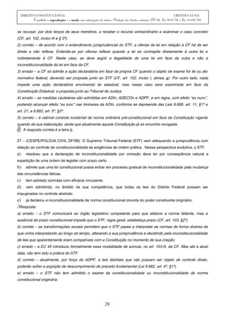 DIREITO CONSTITUCIONAL CRISTINA LUNA
É proibida a reprodução e a venda sem autorização da autora. (Proteção dos direitos autorais: CF/88, Lei 9610/98 e Lei 10.695/03)
se recusar, por dois terços de seus membros, a receber o recurso extraordinário e examinar o caso concreto
(CF, art. 102, inciso III e § 3º).
2) correto – de acordo com o entendimento jurisprudencial do STF, a ofensa da lei em relação à CF há de ser
direta e não reflexa. Entende-se por ofensa reflexa quando a lei se contrapõe diretamente à outra lei e
indiretamente à CF. Neste caso, se deve argüir a ilegalidade de uma lei em face da outra e não a
inconstitucionalidade da lei em face da CF.
3) errado – a CF só admite a ação declaratória em face da própria CF quando o objeto de exame for lei ou ato
normativo federal, devendo ser proposta junto ao STF (CF, art. 102, inciso I, alínea a). Por outro lado, nada
impede uma ação declaratória envolvendo lei estadual, mas nesse caso será examinada em face da
Constituição Estadual, e proposta junto ao Tribunal de Justiça.
4) errado – as medidas cautelares são admitidas em ADIn, ADECOn e ADPF, e em regra, com efeito “ex nunc”,
podendo alcançar efeito “ex tunc” nas liminares da ADIn, conforme se depreende das Leis 9.868, art. 11, §1º e
art. 21, e 9.882, art. 5º, §3º.
5) correto – é cabível controle incidental de norma ordinária pré-constitucional em face da Constituição vigente
quando da sua elaboração, ainda que atualmente aquela Constituição já se encontre revogada.
A resposta correta é a letra b.
27 – (CESPE/POLÍCIA CIVIL DF/98): O Supremo Tribunal Federal (STF) vem adequando a jurisprudência com
relação ao controle de constitucionalidade às exigências de ordem prática. Nessa perspectiva evolutiva, o STF.
a) resolveu que a declaração de inconstitucionalidade por omissão deve ter por conseqüência natural a
expedição de uma ordem de legislar com prazo certo.
b) admite que uma lei constitucional possa entrar em processo gradual de inconstitucionalidade pela mudança
das circunstâncias fáticas.
c) tem adotado súmulas com eficácia vinculante.
d) vem admitindo, no âmbito da sua competência, que todas as leis do Distrito Federal possam ser
impugnadas no controle abstrato.
e) já declarou a inconstitucionalidade de norma constitucional oriunda do poder constituinte originário.
Resposta:
a) errado – o STF comunicará ao órgão legislativo competente para que elabore a norma faltante, mas a
ausência de prazo constitucional impede que o STF, regra geral, estabeleça prazo (CF, art. 103, §2º).
b) correto – as transformações sociais permitem que o STF passe a interpretar as normas de forma diversa da
que vinha interpretando ao longo do tempo, alterando a sua jurisprudência e decidindo pela inconstitucionalidade
de leis que aparentemente eram compatíveis com a Constituição no momento de sua criação.
c) errado – a EC 45 introduziu formalmente essa modalidade de súmula, no art. 103-A, da CF. Mas até a atual
data, não tem sido a prática do STF.
d) correto – atualmente, por força da ADPF, a leis distritais que não possam ser objeto de controle direto,
poderão sofrer a argüição de descumprimento de preceito fundamental (Lei 9.882, art. 4º, §1º).
e) errado – o STF não tem admitido o exame da constitucionalidade ou inconstitucionalidade de norma
constitucional originária.
28
 