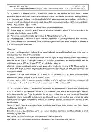 DIREITO CONSTITUCIONAL CRISTINA LUNA
É proibida a reprodução e a venda sem autorização da autora. (Proteção dos direitos autorais: CF/88, Lei 9610/98 e Lei 10.695/03)
28 – (CESPE/DELEGADO PC/GO/98): A Constituição Federal de 1988 manteve, em linhas gerais, o mesmo
sistema de controle de constitucionalidade anteriormente vigente. Ampliou-se, por exemplo, a legitimidade para
a propositura de ação direta de inconstitucionalidade (ADIn). Algumas outras novidades foram introduzidas por
meio de emenda constitucional, tais como a ação declaratória de constitucionalidade (ADC). Comparando-se a
ADIn e a ADC, assinale a opção correta.
a) Ambas constituem instrumento de controle difuso de constitucionalidade.
b) Apenas lei ou ato normativo federal, estadual ou distrital pode ser objeto de ADIn, e apenas lei ou ato
normativo federal pode ser objeto de ADC.
c) As mesmas pessoas legitimadas à propositura da ADIn poderão propor ADC.
d) As decisões do STF em ambas as ações produzirão, nos termos da Constituição Federal, efeito vinculante.
e) Haverá necessidade, em ambos os casos, de manifestação do Senado Federal a fim de que as decisões do
STF produzam efeitos erga omnes.
Resposta:
a) errado – ambas constituem instrumento de controle abstrato de constitucionalidade que, regra geral, se
manifestam por meio do método concentrado.
b) errado – também lei ou ato normativo municipal pode ser objeto de ADIn, mas não em face da Constituição
Federal e sim em face da Constituição Estadual. Por outro lado, apenas lei ou ato normativo federal pode ser
objeto de controle na ADC, em face da CF (CF, art. 102, inciso I, alínea a).
c) correto – no momento daquele concurso, esta opção estava errada, mas por força da EC 45, que revogou o §
4º, do art. 103, da CF, e ampliou a legitimidade ativa aos mesmos da ADIn (CF, art. 103), essa opção deve ser
considerada correta.
d) correto – o STF já assim entendia e a Lei 9.868, art. 28, parágrafo único, só veio a confirmar o efeito
vinculante em decisão definitiva de mérito em ADIN e ADC.
e) errado – por se tratar de controle abstrato, a decisão do STF já define os efeitos, sem necessidade de
manifestação do Senado Federal, não se aplicando, portanto, o art. 52, inciso X, da CF.
29 – (CESPE/AFCE/TCU/98): (...) a Constituição, atualmente, é o grande espaço, o grande locus, onde se opera
a luta jurídico-política. O processo constituinte é, hoje, processo que se desenvolve sem interrupção, inclusive
após a promulgação, pelo Poder Constituinte, de sua obra. A luta, que se trava no seio da Assembléia
Constituinte, após a elaboração do documento constitucional, apenas se transfere para o campo da prática
constitucional (aplicação e interpretação). Por isso, a Constituição pode ser visualizada como processo e como
espaço de luta.
Clémerson Merlin Clève. A fiscalização abstrata de constitucionalidade no direito brasileiro. São Paulo. Revista
dos Tribunais. 1995. P. 18
Em vista do texto e considerando a teoria e as normas acerca do controle de constitucionalidade no direito
brasileiro, julgue os itens.
1) O controle de constitucionalidade é atribuição apenas do Poder Judiciário.
2) O controle de constitucionalidade realiza-se com base em critérios exclusivamente jurídicos.
29
 