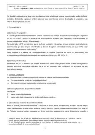 DIREITO CONSTITUCIONAL CRISTINA LUNA
É proibida a reprodução e a venda sem autorização da autora. (Proteção dos direitos autorais: CF/88, Lei 9610/98 e Lei 10.695/03)
No Brasil é tradicionalmente observado através do controle jurisdicional, ou seja, exercido pelos órgãos do Poder
judiciário. Entretanto, é possível também observar esse controle seja através da atuação do Legislativo, seja
através da atuação do Executivo.
1. Controle Político
a) Controle pelo Legislativo
A Constituição brasileira expressamente permite o exercício do controle da constitucionalidade pelo Legislativo
no art. 49, inciso V, quando da sustação de atos normativos exarados pelo Executivo e que ultrapassem os
termos estabelecidos pelo art. 68 e parágrafo 1.
Por outro lado, o STF tem admitido que o chefe do Legislativo não aplique lei que considere inconstitucional,
determinando que seus órgãos subordinados a deixem de aplicar administrativamente, até que venha a ser
examinada definitivamente essa questão
5
.
Outra hipótese é o exame da constitucionalidade da medida Provisória em razão do atendimento dos
pressupostos constitucionais de relevância e urgência, previstos no art. 62, §§5º e 9º.
b) Controle pelo Executivo
Igualmente tem o STF admitido que o chefe do Executivo (assim como já vimos antes, o chefe do Legislativo)
também tem poder para negar aplicação de lei ou ato normativo com fundamento no argumento de sua
inconstitucionalidade.
2. Controle Jurisdicional
Os sistemas constitucionais conhecem dois critérios de controle da constitucionalidade:
⇒ Controle difuso (ou jurisdição constitucional difusa)
⇒ Controle concentrado (ou jurisdição constitucional concentrado)
a) Fiscalização concreta da constitucionalidade:
Ocorre por:
◊ via da fiscalização incidental
◊ via da ação direta interventiva da União nos Estados-membros.
a.1) Fiscalização incidental da constitucionalidade
Fruto da prática jurídica norte-americana
6
, e adotada no Brasil desde a Constituição de 1891, não há ataque
direto à lei inquinada de vício, antes, ataca-se o ato, o fato ou a conduta que se pretende praticar com base na
lei. Portanto, o que se busca é resguardar um direito concreto e alega-se como via de defesa ou de exceção, a
5
Atente-se para o fato de ser esta competência exclusiva dos chefes do Executivo e do Legislativo e não se
estende aos seus subordinados. Caberá a esses apenas não aplicar a decisão de seus chefes.
6
O juiz Marshall decidiu questão demandada no caso Marbury X Madison, declarando pela primeira vez a
inconstitucionalidade de lei por via jurisdicional.
3
 