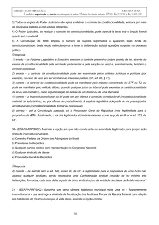 DIREITO CONSTITUCIONAL CRISTINA LUNA
É proibida a reprodução e a venda sem autorização da autora. (Proteção dos direitos autorais: CF/88, Lei 9610/98 e Lei 10.695/03)
3) Todos os órgãos do Poder Judiciário são aptos a efetivar o controle de constitucionalidade, embora por meio
de processos distintos e com efeitos diferentes.
4) O Poder Judiciário, ao realizar o controle de constitucionalidade, pode apreciá-la tanto sob o ângulo formal
quanto sob o material.
5) A Constituição de 1988 ampliou o número de sujeitos legitimados a ajuizarem ação direta de
constitucionalidade, deste modo estimulando-os a levar à deliberação judicial questões surgidas no processo
político.
Resposta:
1) errado – os Poderes Legislativo e Executivo exercem o controle preventivo (sobre projeto de lei, através do
exame da constitucionalidade pela comissão parlamentar e pela sanção ou veto) e, eventualmente, também o
controle repressivo.
2) errado – o controle da constitucionalidade pode ser examinado pelos critérios jurídicos e políticos (por
exemplo, no caso do veto, por ser contrário ao interesse público (CF, art. 66, § 1º)).
3) correto – o controle da constitucionalidade pode se manifestar pelo método concentrado no STF ou TJ, ou
pode se manifestar pelo método difuso, quando qualquer juízo ou tribunal pode examinar a constitucionalidade
de lei ou ato normativo, como argumentação de defesa de um direito ou de uma liberdade.
4) correto – a inconstitucionalidade da lei pode ser por ofensa a conteúdo constitucional (inconstitucionalidade
material ou substantiva), ou por ofensa ao procedimento, à espécie legislativa adequada ou os pressupostos
constitucionais (inconstitucionalidade formal ou processual).
5) correto – até a Constituição passada, só o Procurador Geral da República tinha legitimidade para a
propositura da ADIn. Atualmente, o rol dos legitimados é bastante extenso, como se pode verificar o art. 103, da
CF.
30– (ESAF/AFRF/2002) Assinale a opção em que não consta ente ou autoridade legitimado para propor ação
direta de inconstitucionalidade.
a) Conselho Federal da Ordem dos Advogados do Brasil
b) Presidente da República
c) Qualquer partido político com representação no Congresso Nacional
d) Qualquer sindicato de classe
e) Procurador-Geral da República
Resposta:
d) correto – de acordo com o art. 103, inciso IX, da CF, a legitimidade para a propositura de uma ADIn não
alcança qualquer sindicato, sendo necessária uma Confederação sindical (reunião de no mínimo três
federações, formadas, cada uma delas a partir de cinco sindicatos) ou de entidade de classe de âmbito nacional.
31 - (ESAF/AFRF/2002) Suponha que certa câmara legislativa municipal edite uma lei - flagrantemente
inconstitucional - que restringe a atividade de fiscalização dos Auditores Fiscais da Receita Federal com relação
aos habitantes do mesmo município. À vista disso, assinale a opção correta.
30
 