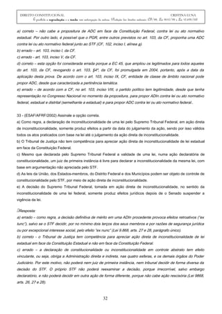DIREITO CONSTITUCIONAL CRISTINA LUNA
É proibida a reprodução e a venda sem autorização da autora. (Proteção dos direitos autorais: CF/88, Lei 9610/98 e Lei 10.695/03)
a) correto – não cabe a propositura de ADC em face da Constituição Federal, contra lei ou ato normativo
estadual. Por outro lado, é possível que o PGR, entre outros previstos no art. 103, da CF, proponha uma ADC
contra lei ou ato normativo federal junto ao STF (CF, 102, inciso I, alínea a).
b) errado – art. 103, inciso I, da CF.
c) errado - art. 103, inciso V, da CF.
d) correto – esta opção foi considerada errada porque a EC 45, que ampliou os legitimados para todos aqueles
do art. 103, da CF, revogando o art. 103, §4º, da CF, foi promulgada em 2004, portanto, após a data da
aplicação desta prova. De acordo com o art. 103, inciso IX, CF, entidade de classe de âmbito nacional pode
propor ADC, desde que caracterizada a pertinência temática.
e) errado – de acordo com a CF, no art. 103, inciso VIII, o partido político tem legitimidade, desde que tenha
representação no Congresso Nacional no momento da propositura, para propor ADIn contra lei ou ato normativo
federal, estadual e distrital (semelhante a estadual) e para propor ADC contra lei ou ato normativo federal..
33 - (ESAF/AFRF/2002) Assinale a opção correta.
a) Como regra, a declaração de inconstitucionalidade de uma lei pelo Supremo Tribunal Federal, em ação direta
de inconstitucionalidade, somente produz efeitos a partir da data do julgamento da ação, sendo por isso válidos
todos os atos praticados com base na lei até o julgamento da ação direta de inconstitucionalidade.
b) O Tribunal de Justiça não tem competência para apreciar ação direta de inconstitucionalidade de lei estadual
em face da Constituição Federal.
c) Mesmo que declarada pelo Supremo Tribunal Federal a validade de uma lei, numa ação declaratória de
constitucionalidade, um juiz de primeira instância é livre para declarar a inconstitucionalidade da mesma lei, com
base em argumentação não apreciada pelo STF.
d) As leis da União, dos Estados-membros, do Distrito Federal e dos Municípios podem ser objeto de controle de
constitucionalidade pelo STF, por meio de ação direta de inconstitucionalidade.
e) A decisão do Supremo Tribunal Federal, tomada em ação direta de inconstitucionalidade, no sentido da
inconstitucionalidade de uma lei federal, somente produz efeitos jurídicos depois de o Senado suspender a
vigência da lei.
Resposta:
a) errado – como regra, a decisão definitiva de mérito em uma ADIn procedente provoca efeitos retroativos (“ex
tunc”), salvo se o STF decidir, por no mínimo dois terços dos seus membros e por razões de segurança jurídica
ou por excepcional interesse social, pelo efeito “ex nunc” (Lei 9.868, arts. 27 e 28, parágrafo único).
b) correto - o Tribunal de Justiça tem competência para apreciar ação direta de inconstitucionalidade de lei
estadual em face da Constituição Estadual e não em face da Constituição Federal.
c) errado – a declaração de constitucionalidade ou inconstitucionalidade em controle abstrato tem efeito
vinculante, ou seja, obriga a Administração direita e indireta, nas quatro esferas, e os demais órgãos do Poder
Judiciário. Por este motivo, não poderá nem juiz de primeira instância, nem tribunal decidir de forma diversa da
decisão do STF. O próprio STF não poderá reexaminar a decisão, porque irrecorrível, salvo embargo
declaratório, e não poderá decidir em outra ação de forma diferente, porque não cabe ação rescisória (Lei 9868,
arts. 26, 27 e 28).
32
 