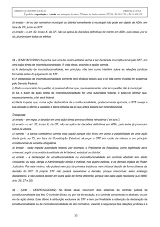 DIREITO CONSTITUCIONAL CRISTINA LUNA
É proibida a reprodução e a venda sem autorização da autora. (Proteção dos direitos autorais: CF/88, Lei 9610/98 e Lei 10.695/03)
d) errado – lei ou ato normativo municipal ou distrital semelhante à municipal não pode ser objeto de ADIn, em
face da CF, junto ao STF.
e) errado – o art. 52, inciso X, da CF, não se aplica às decisões definitivas de mérito em ADIn, pois estas, por si
só, já provocam todos os efeitos.
34 – (ESAF/AFC/2002) Suponha que uma lei recém-editada venha a ser declarada inconstitucional pelo STF, em
uma ação direta de inconstitucionalidade. À vista disso, assinale a opção correta.
a) A declaração de inconstitucionalidade, em princípio, não tem como interferir sobre as relações jurídicas
formadas antes do julgamento do STF.
b) A declaração de inconstitucionalidade somente terá eficácia depois que a lei tida como inválida for suspensa
pelo Senado Federal.
c) Dado o enunciado da questão, é possível afirmar que, necessariamente, a lei em questão não é municipal.
d) Se o autor da ação direta de inconstitucionalidade for uma autoridade federal, é possível afirmar que,
necessariamente, a lei será federal.
e) Nada impede que, numa ação declaratória de constitucionalidade, posteriormente ajuizada, o STF reveja a
sua posição e afirme a validade e plena eficácia da lei que antes dissera ser inconstitucional.
Resposta:
a) errado – em regra, a decisão em uma ação direta provoca efeitos retroativos (“ex tunc”).
b) errado - o art. 52, inciso X, da CF, não se aplica às decisões definitivas em ADIn, pois estas já provocam
todos os efeitos.
c) correto – a banca considerou correta esta opção porque não levou em conta a possibilidade de uma ação
direta junto ao TJ, em face da Constituição Estadual, alcançar o STF em razão de ofensa a um princípio
constitucional de simetria obrigatória.
d) errado – nada impede autoridade federal, por exemplo, o Presidente da República, como legitimado ativo
universal, argüir a inconstitucionalidade de lei federal, estadual ou distrital.
e) errado – a declaração de constitucionalidade ou inconstitucionalidade em controle abstrato tem efeito
vinculante, ou seja, obriga a Administração direita e indireta, nas quatro esferas, e os demais órgãos do Poder
Judiciário. Por este motivo, não poderá nem juiz de primeira instância, nem tribunal decidir de forma diversa da
decisão do STF. O próprio STF não poderá reexaminar a decisão, porque irrecorrível, salvo embargo
declaratório, e não poderá decidir em outra ação de forma diferente, porque não cabe ação rescisória (Lei 9868,
arts. 26, 27 e 28).
35 - (UnB – CESPE/AGU/2002) No Brasil atual, convivem dois sistemas de controle judicial de
constitucionalidade das leis. O controle difuso, ou por via de exceção, e o controle concentrado e abstrato, ou por
via de ação direta. Este último é atribuição exclusiva do STF e tem por finalidade a obtenção da declaração de
constitucionalidade ou de inconstitucionalidade do ato normativo, visando à segurança das relações jurídicas e à
33
 