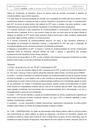 DIREITO CONSTITUCIONAL CRISTINA LUNA
É proibida a reprodução e a venda sem autorização da autora. (Proteção dos direitos autorais: CF/88, Lei 9610/98 e Lei 10.695/03)
defesa da Constituição da República. Acerca do sistema atual de controle concentrado e abstrato de
constitucionalidade, julgue os itens seguintes.
1) A ação direta de inconstitucionalidade por omissão visa à expedição de medida para tornar efetiva a norma
constitucional, podendo a omissão ser total ou parcial, importando a procedência da ação no reconhecimento,
pelo STF, da inércia do poder público, não cabendo ao STF suprir a omissão, mas antes cientificar o poder
inadimplente para que adote as providências necessárias à concretização do texto constitucional.
2) É requisito essencial à ação declaratória de constitucionalidade a comprovação de controvérsia judicial
relevante sobre a aplicação da lei ou ato normativo objeto da ação, que tanto pode ser de origem federal ou
estadual. As decisões do STF nessas ações produzem eficácia contra todos e efeito vinculante, relativamente
aos demais órgãos do Poder Judiciário e ao Poder Executivo.
3) O controle concentrado de constitucionalidade aplica-se, em regra, a atos normativos posteriores à
promulgação da Constituição da República; contudo, a jurisprudência do STF não veda a declaração de
inconstitucionalidade de atos normativos anteriores à Constituição da República.
4) Segundo a jurisprudência do STF, é possível o controle de constitucionalidade de normas constitucionais
originárias frente às chamadas cláusulas pétreas, de modo a garantir a observância dos princípios
constitucionais mais relevantes inscritos nessas cláusulas.
5) Nos termos da jurisprudência do STF, os atos e tratados internacionais incorporados formalmente ao direito
brasileiro estão sujeitos ao controle concentrado de constitucionalidade.
Resposta:
1) correto – de acordo com a CF, art. 103, §2º, e interpretação do STF.
2) errado – a lei ou ato normativo objeto da ADC, proposta junto ao STF, só pode ser de natureza federal (CF,
art. 102, inciso I, alínea a). Todas as demais afirmações deste item estão corretas, nos termos da Lei 9.868/99.
3) errado – o controle concentrado (no sentido de abstrato) da constitucionalidade só pode ser proposto em face
da atual Constituição, e só em relação a leis ou atos normativos a ela supervenientes. Normas ordinárias pré-
constitucionais só podem sofrer controle da constitucionalidade incidental junto à Constituição vigente ao tempo
de sua publicação. Em relação à Constituição superveniente, aquelas normas pré-constitucionais só podem
sofrer controle da compatibilidade material, seja por meio da via incidental, seja por ADPF. Caso essas ações
sejam julgadas procedentes, será reconhecida não a inconstitucionalidade, mas a não-recepção, e por isto, a
revogação desde o avento da nova Constituição.
4) errado – o STF não tem admitido o controle da constitucionalidade de normas constitucionais originárias por
serem frutos do exercício do poder constituinte originário, que, para o STF e a doutrina majoritária, é inicial,
ilimitado, incondicionado e soberano.
5) verdadeiro – os atos, convenções e tratados internacionais, regularmente internalizados na ordem jurídica
brasileira, estão sujeitos ao controle da constitucionalidade incidental e abstrato.
36 - (UnB – CESPE/AGU/2002) Um órgão da administração direta federal publicou edital de concurso público
para preenchimento de cargos públicos de agente de segurança e de técnico em informática, exigindo dos
candidatos a ambos os cargos altura mínima de 1,65 m e idade inferior ou igual a 35 anos. Além disso, para os
candidatos ao cargo de agente de segurança, exigiu diploma de curso superior em direito, enquanto, para os de
34
 