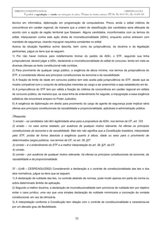 DIREITO CONSTITUCIONAL CRISTINA LUNA
É proibida a reprodução e a venda sem autorização da autora. (Proteção dos direitos autorais: CF/88, Lei 9610/98 e Lei 10.695/03)
técnico em informática, diplomação em programação de computadores. Previu ainda o edital critérios de
concorrência em caráter regional, de maneira que a ordem de classificação dos candidatos seria efetuada de
acordo com a opção de região territorial que fizessem. Alguns candidatos, inconformados com os termos do
edital, interpuseram contra este ação direta de inconstitucionalidade (ADIn), enquanto outros entraram com
mandado de segurança, visando impugnar requisitos constantes no edital.
Acerca da situação hipotética acima descrita, bem como da jurisprudência, da doutrina e da legislação
pertinentes, julgue os itens que se seguem.
1) Por não haver motivos para indeferimento liminar do pedido de ADIn, o STF, seguindo sua linha
jurisprudencial, deverá julgar a ADIn, declarando a inconstitucionalidade do edital do concurso, tendo em vista as
diversas ofensas ao texto constitucional nele contidas.
2) Para provimento de qualquer cargo público, a exigência de altura mínima, nos termos da jurisprudência do
STF, é considerada ofensa aos princípios constitucionais da isonomia e da razoabilidade.
3) A fixação de limite de idade em concurso público tem sido aceita pela jurisprudência do STF, desde que se
mostre compatível com o conjunto de atribuições inerentes ao cargo a ser preenchido e seja estabelecido em lei.
4) A jurisprudência do STF tem por válida a fixação de critérios de concorrência em caráter regional em editais
de concurso público, de maneira que, se essa linha de entendimento for seguida, a impugnação a essa exigência
editalícia não encontrará amparo no Poder Judiciário.
5) A exigência de diplomação em direito para provimento do cargo de agente de segurança pode implicar séria
ofensa aos princípios constitucionais da razoabilidade e proporcionalidade, aplicáveis à administração pública.
Resposta:
1) errado – os candidatos não têm legitimidade ativa para a propositura da ADIn, nos termos da CF, art. 103.
2) errado – no caso acima relatado, por ausência de qualquer motivo relevante, há ofensa os princípios
constitucionais da isonomia e da razoabilidade. Mas isto não significa que a Constituição brasileira, interpretada
pelo STF, proíba de forma absoluta a exigência quanto à altura, idade ou sexo para o provimento de
determinados cargos públicos, nos termos da CF, no art. 39, §3º.
3) correto – é o entendimento do STF e a melhor interpretação do art. 39, §3º, da CF.
4) correto.
5) correto – por ausência de qualquer motivo relevante, há ofensa os princípios constitucionais da isonomia, da
razoabilidade e da proporcionalidade.
37 - (UnB – CESPE/AGU/2002) Considerando a declaração e o controle de constitucionalidade das leis e dos
atos normativos, julgue os itens que se seguem.
1) A declaração de nulidade das leis, no controle abstrato de normas, pode incidir apenas em parte da norma ou
sobre determinado âmbito de aplicação.
2) Segundo a melhor doutrina, a declaração de inconstitucionalidade sem pronúncia de nulidade tem por objetivo
evitar o caos jurídico, uma vez que uma simples declaração de nulidade minimizaria a concreção da vontade
constitucional, em vez de otimizá-la.
3) A interpretação conforme a Constituição tem relação com o controle de constitucionalidade e caracteriza-se
por um elevado grau de flexibilidade.
35
 