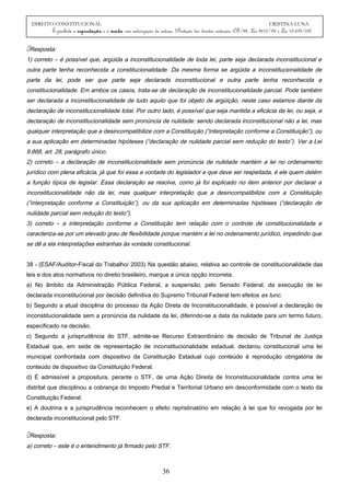DIREITO CONSTITUCIONAL CRISTINA LUNA
É proibida a reprodução e a venda sem autorização da autora. (Proteção dos direitos autorais: CF/88, Lei 9610/98 e Lei 10.695/03)
Resposta:
1) correto – é possível que, argüida a inconstitucionalidade de toda lei, parte seja declarada inconstitucional e
outra parte tenha reconhecida a constitucionalidade. Da mesma forma se argüida a inconstitucionalidade de
parte da lei, pode ser que parte seja declarada inconstitucional e outra parte tenha reconhecida a
constitucionalidade. Em ambos os casos, trata-se de declaração de inconstitucionalidade parcial. Pode também
ser declarada a inconstitucionalidade de tudo aquilo que foi objeto de argüição, neste caso estamos diante da
declaração de inconstitucionalidade total. Por outro lado, é possível que seja mantida a eficácia da lei, ou seja, a
declaração de inconstitucionalidade sem pronúncia de nulidade: sendo declarada inconstitucional não a lei, mas
qualquer interpretação que a desincompatibilize com a Constituição (“interpretação conforme a Constituição”), ou
a sua aplicação em determinadas hipóteses (“declaração de nulidade parcial sem redução do texto”). Ver a Lei
9.868, art. 28, parágrafo único.
2) correto – a declaração de inconstitucionalidade sem pronúncia de nulidade mantém a lei no ordenamento
jurídico com plena eficácia, já que foi essa a vontade do legislador e que deve ser respeitada, é ele quem detém
a função típica de legislar. Essa declaração se resolve, como já foi explicado no item anterior por declarar a
inconstitucionalidade não da lei, mas qualquer interpretação que a desincompatibilize com a Constituição
(“interpretação conforme a Constituição”), ou da sua aplicação em determinadas hipóteses (“declaração de
nulidade parcial sem redução do texto”).
3) correto – a interpretação conforme a Constituição tem relação com o controle de constitucionalidade e
caracteriza-se por um elevado grau de flexibilidade porque mantém a lei no ordenamento jurídico, impedindo que
se dê a ela interpretações estranhas às vontade constitucional.
38 - (ESAF/Auditor-Fiscal do Trabalho/ 2003) Na questão abaixo, relativa ao controle de constitucionalidade das
leis e dos atos normativos no direito brasileiro, marque a única opção incorreta.
a) No âmbito da Administração Pública Federal, a suspensão, pelo Senado Federal, da execução de lei
declarada inconstitucional por decisão definitiva do Supremo Tribunal Federal tem efeitos ex tunc.
b) Segundo a atual disciplina do processo da Ação Direta de Inconstitucionalidade, é possível a declaração de
inconstitucionalidade sem a pronúncia da nulidade da lei, diferindo-se a data da nulidade para um termo futuro,
especificado na decisão.
c) Segundo a jurisprudência do STF, admite-se Recurso Extraordinário de decisão de Tribunal de Justiça
Estadual que, em sede de representação de inconstitucionalidade estadual, declarou constitucional uma lei
municipal confrontada com dispositivo da Constituição Estadual cujo conteúdo é reprodução obrigatória de
conteúdo de dispositivo da Constituição Federal.
d) É admissível a propositura, perante o STF, de uma Ação Direita de Inconstitucionalidade contra uma lei
distrital que disciplinou a cobrança do Imposto Predial e Territorial Urbano em desconformidade com o texto da
Constituição Federal.
e) A doutrina e a jurisprudência reconhecem o efeito repristinatório em relação à lei que foi revogada por lei
declarada inconstitucional pelo STF.
Resposta:
a) correto – este é o entendimento já firmado pelo STF.
36
 