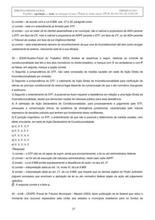 DIREITO CONSTITUCIONAL CRISTINA LUNA
É proibida a reprodução e a venda sem autorização da autora. (Proteção dos direitos autorais: CF/88, Lei 9610/98 e Lei 10.695/03)
b) correto – de acordo com a Lei 9.868, arts. 27 e 28, parágrafo único.
c) correto – este é o entendimento já firmado pelo STF.
d) errado – por se tratar de lei distrital assemelhada a lei municipal, não é cabível a propositura de ADIn perante
o STF, em face da CF, mas é cabível a propositura de ADPF perante o STF, em face da CF, ou de ADIn perante
o Tribunal de Justiça, em face da Lei Orgânica Distrital.
e) correto – este entendimento decorre do reconhecimento de que uma lei inconstitucional não tem como revogar
validamente lei anterior, retomando esta lei a sua eficácia.
39 - (ESAF/Auditor-Fiscal do Trabalho/ 2003) Analise as assertivas a seguir, relativas ao controle de
constitucionalidade das leis e dos atos normativos no direito brasileiro, e marque com V as verdadeiras e com F
as falsas; em seguida, marque a opção correta.
1) Segundo a jurisprudência do STF, não cabe concessão de medida cautelar em sede de Ação Direta de
Inconstitucionalidade por omissão.
2) Segundo a jurisprudência do STF, o cabimento de Ação Direta de Inconstitucionalidade para verificação de
ofensa ao princípio constitucional da reserva legal depende da comprovação de que o ato normativo impugnado
é autônomo.
3) Segundo o entendimento do STF, é possível ao Autor requerer a desistência em relação a uma Ação Direta de
Inconstitucionalidade, desde que demonstre razões de interesse público para essa desistência.
4) A admissão de Ação Declaratória de Constitucionalidade, para processamento e julgamento pelo STF,
pressupõe a comprovação liminar de existência de divergência jurisdicional, caracterizada pelo volume
expressivo de decisões judiciais que tenham por fundamento teses conflitantes.
5) É posição majoritária, no STF, o entendimento de que não é possível o deferimento de medida cautelar, com
efeito vinculante, em sede de Ação Declaratória de Constitucionalidade.
a) V, V, F, V, F
b) F, F, V, F, F
c) F, V, V, V, V
d) V, V, F, V, V
e) V, V, V, V, F
Resposta:
1) correto – o STF não se vê capaz de suprir, ainda que provisoriamente, a lei ou ato administrativo faltante.
2) correto – se for ato de execução (de natureza administrativa), neste caso cabe ADPF.
3) errado – a Lei 9.868 proíbe expressamente a desistência do autor, no seu art. 5º.
4) correto – interpretação dada ao art. 14, inciso III, da Lei 9.868.
5) errado – interpretação dada ao art. 21, da Lei 9.868, que impede que os demais órgãos do Poder Judiciário
julguem processos que envolvam a aplicação da lei ou ato normativo federal objeto da ação até julgamento
definitivo.
A resposta correta é a letra a.
40 - (UnB - CESPE /Fiscal de Tributos Municipais - Maceió /2003) Após publicação de lei federal que reduz o
montante dos recursos repassados pela União aos estados e municípios brasileiros para os fundos de
37
 