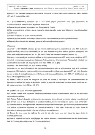 DIREITO CONSTITUCIONAL CRISTINA LUNA
É proibida a reprodução e a venda sem autorização da autora. (Proteção dos direitos autorais: CF/88, Lei 9610/98 e Lei 10.695/03)
e) errado – em mandado de segurança admite-se o controle incidental da constitucionalidade e não o abstrato
(CF, art. 5º, inciso LXIX e LXX).
43 - (ESAF/AFRF/2003) Considere que o STF tenha julgado procedente certa ação declaratória de
constitucionalidade. Sabendo disso, é possível afirmar que:
a) Essa ação pode ter sido proposta por um Governador de Estado.
b) Não há impedimento jurídico a que a mesma lei, objeto da ação, venha a ser tida como inconstitucional por
outro tribunal.
c) Tratava-se de uma lei ou ato normativo federal.
d) Essa ação pode ter sido proposta por partido político com representação no Congresso Nacional.
e) Essa lei não pode mais ser revogada enquanto a Constituição estiver em vigor.
Resposta:
a) correto – a EC 45/2004 autorizou que os mesmo legitimados para a propositura de uma ADIn pudessem
propor uma ADC, inclusive o Governador (CF, art. 103). Ressalte-se que na data da aplicação desta prova não
havia ainda esta possibilidade e o art. 103, §4º, da CF, ainda não havia sido revogado pela EC 45.
b) errado – a declaração de constitucionalidade ou inconstitucionalidade na ADC, assim como na ADI ou ADPF,
tem efeito vinculante junto aos demais órgãos do Poder Judiciário e à Administração Pública direta e indireta nas
quatro esferas (Lei 9.868, art. 28, parágrafo único e Lei 9.882, art. 10, §3º).
c) correto – nos termos da CF, art. 102, inciso I, alínea a.
d) correto - a EC 45/2004 autorizou que os mesmo legitimados para a propositura de uma ADIn pudessem
propor uma ADC, inclusive o partido político com representação no Congresso Nacional (CF, art. 103). Ressalte-
se que na data da aplicação desta prova não havia ainda esta possibilidade e o art. 103, §4º, da CF, ainda não
havia sido revogado pela EC 45.
e) errado – esta lei pode ser revogada por outra lei, porque a declaração de constitucionalidade ou
inconstitucionalidade não obriga ao legislativo, quando no exercício da atividade típica de legislar (Lei 9.868, art.
28, parágrafo único e Lei 9.882, art. 10, §3º).
44 - (ESAF/AFRF/2003) Assinale a opção correta
a) O Senado Federal deve suspender a execução das leis declaradas inconstitucionais pelo STF em ação direta
de inconstitucionalidade.
b) A Receita Federal não pode, juridicamente, dar execução a uma lei que tenha sido julgada inconstitucional
pelo STF em sede de ação declaratória de constitucionalidade, mesmo não tendo sido a União parte em tal feito.
c) Diante da omissão do Legislativo em editar leis que sejam necessárias para que o cidadão goze efetivamente
dos direitos fundamentais dispostos na Constituição Federal, o STF pode, provocado por ação direta de
inconstitucionalidade por omissão, criar, ele próprio, as normas faltantes.
d) Depois de cinco anos de vigência de uma lei, ela não mais pode ser objeto de ação direta de
inconstitucionalidade.
e) Cabe ao Superior Tribunal de Justiça julgar, em controle abstrato, a constitucionalidade das leis estaduais em
face da Constituição dos Estados e da Constituição Federal.
39
 