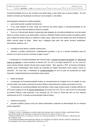 DIREITO CONSTITUCIONAL CRISTINA LUNA
É proibida a reprodução e a venda sem autorização da autora. (Proteção dos direitos autorais: CF/88, Lei 9610/98 e Lei 10.695/03)
inconstitucionalidade de lei ou ato normativo que admite lesão a esse direito que se busca proteger. Por isso
também conhecida por fiscalização concreta por via de exceção
7
ou de defesa.
Na fiscalização incidental da constitucionalidade:
⇒ quem pode suscitar a questão constitucional:
• O juiz pode declarar de ofício, ainda que nenhuma das partes alegue a inconstitucionalidade do ato
normativo ou lei como tese de defesa do direito em questão.
• O juiz ou o tribunal pode declarar impulsionado pela alegação de inconstitucionalidade por uma das partes
(física ou jurídica, privada ou de direito público, inclusive o Ministério Público através da ação civil pública quando
para a defesa de direitos difusos ou coletivos e nestes casos o efeito será inter partes) como tese de defesa de
direito concreto objeto do litígio. Neste caso a alegação pode partir das partes, terceiros (assistentes,
litisconsortes, opoentes, etc.).
⇒ competência para decidir a questão constitucional:
• “Decidirá a questão constitucional, incidentalmente suscitada, o juiz ou o tribunal competente para em
primeiro ou em grau de recurso, processar e julgar a causa”
8
.
A declaração de inconstitucionalidade pelo tribunal exige o princípio da reserva de plenário (ou cláusula de
reserva de plenário) a maioria absoluta do plenário (CF, art. 97) ou do órgão especial (CF, art. 93, inciso XI),
numa primeira decisão daquele tribunal sobre aquela matéria. Mas, segundo o STF, já havendo precedente,
poderão novas manifestações neste sentido ser proferidas por órgãos fracionários (como seções, turmas ou
câmaras)
9
. Por outro lado, a declaração da constitucionalidade de uma lei pode ser proclamada por órgão
fracionário, independentemente de precedente neste sentido.
⇒ efeitos da decisão:
• A declaração de inconstitucionalidade implica no reconhecimento da nulidade da lei em relação ao caso
concreto (efeito inter partes), deixando de produzir efeitos e desconstituindo os efeitos provocados (ex tunc).
• A declaração de inconstitucionalidade será estendida a todos (erga omnes) quando a decisão definitiva do
STF (que lá chegou por via de recurso extraordinário, de acordo com o art. 102, III, e §3º da CF) for comunicada
ao Senado Federal e este suspender a sua execução (art. 52, inciso X). Ainda aqui será ex tunc, segundo
entendimento do STF, no âmbito da Administração Pública Federal.
⇒ natureza do processo:
• processo subjetivo (porque conta com partes interessadas e depende da demonstração de um interesse
jurídico específico).
7
A palavra exceção é empregada em sentido amplo para abranger toda a matéria da defesa, significando defesa.
José Afonso da Silva, Da Jurisdição Constitucional no Brasil e na América Latina, p. 127.
8
Clèmerson Merlin Clève, Fiscalização Abstrata da Constitucionalidade no Direito Brasileiro, Editora Revista
dos Tribunais, p. 99.
9
A inconstitucionalidade pronunciada pelo tribunal, sem satisfação da exigência referida, implicará a aplicação da
lei contestada como se fosse constitucional. Clèmerson, p. 102.
4
 