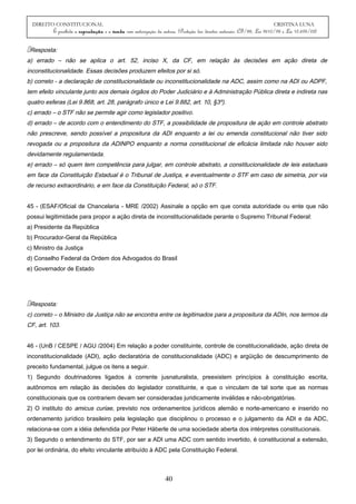 DIREITO CONSTITUCIONAL CRISTINA LUNA
É proibida a reprodução e a venda sem autorização da autora. (Proteção dos direitos autorais: CF/88, Lei 9610/98 e Lei 10.695/03)
Resposta:
a) errado – não se aplica o art. 52, inciso X, da CF, em relação às decisões em ação direta de
inconstitucionalidade. Essas decisões produzem efeitos por si só.
b) correto - a declaração de constitucionalidade ou inconstitucionalidade na ADC, assim como na ADI ou ADPF,
tem efeito vinculante junto aos demais órgãos do Poder Judiciário e à Administração Pública direta e indireta nas
quatro esferas (Lei 9.868, art. 28, parágrafo único e Lei 9.882, art. 10, §3º).
c) errado – o STF não se permite agir como legislador positivo.
d) errado – de acordo com o entendimento do STF, a possibilidade de propositura de ação em controle abstrato
não prescreve, sendo possível a propositura da ADI enquanto a lei ou emenda constitucional não tiver sido
revogada ou a propositura da ADINPO enquanto a norma constitucional de eficácia limitada não houver sido
devidamente regulamentada.
e) errado – só quem tem competência para julgar, em controle abstrato, a constitucionalidade de leis estaduais
em face da Constituição Estadual é o Tribunal de Justiça, e eventualmente o STF em caso de simetria, por via
de recurso extraordinário, e em face da Constituição Federal, só o STF.
45 - (ESAF/Oficial de Chancelaria - MRE /2002) Assinale a opção em que consta autoridade ou ente que não
possui legitimidade para propor a ação direta de inconstitucionalidade perante o Supremo Tribunal Federal:
a) Presidente da República
b) Procurador-Geral da República
c) Ministro da Justiça
d) Conselho Federal da Ordem dos Advogados do Brasil
e) Governador de Estado
Resposta:
c) correto – o Ministro da Justiça não se encontra entre os legitimados para a propositura da ADIn, nos termos da
CF, art. 103.
46 - (UnB / CESPE / AGU /2004) Em relação a poder constituinte, controle de constitucionalidade, ação direta de
inconstitucionalidade (ADI), ação declaratória de constitucionalidade (ADC) e argüição de descumprimento de
preceito fundamental, julgue os itens a seguir.
1) Segundo doutrinadores ligados à corrente jusnaturalista, preexistem princípios à constituição escrita,
autônomos em relação às decisões do legislador constituinte, e que o vinculam de tal sorte que as normas
constitucionais que os contrariem devam ser consideradas juridicamente inválidas e não-obrigatórias.
2) O instituto do amicus curiae, previsto nos ordenamentos jurídicos alemão e norte-americano e inserido no
ordenamento jurídico brasileiro pela legislação que disciplinou o processo e o julgamento da ADI e da ADC,
relaciona-se com a idéia defendida por Peter Häberle de uma sociedade aberta dos intérpretes constitucionais.
3) Segundo o entendimento do STF, por ser a ADI uma ADC com sentido invertido, é constitucional a extensão,
por lei ordinária, do efeito vinculante atribuído à ADC pela Constituição Federal.
40
 