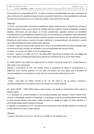 DIREITO CONSTITUCIONAL CRISTINA LUNA
É proibida a reprodução e a venda sem autorização da autora. (Proteção dos direitos autorais: CF/88, Lei 9610/98 e Lei 10.695/03)
4) De acordo com a jurisprudência do STF, em razão do princípio da subsidiariedade, que rege o ajuizamento da
ação constitucional de argüição de descumprimento de preceito fundamental, a mera possibilidade de utilização
de outros meios processuais, por si só, basta para justificar o não conhecimento da ação.
Resposta:
1) correto – os jusnaturalistas reconhecem a existência de direitos supranacionais ou suprapositivos, que são os
direitos da pessoa humana, que se impõem às vontades nacionais, obrigando inclusive ao legislador constituinte
originário. Observando sob este ângulo, as normas constitucionais originárias poderiam ser declaradas
inconstitucionais por contrariedade aos direitos humanos. Um dos autores que compartilham deste entendimento
é Otto Bachoff. O STF e a doutrina brasileira majoritária repudiam este entendimento, não admitindo quaisquer
limitações de ordem jurídica ao exercício do poder constituinte, e consequentemente, não admitindo o controle
da constitucionalidade de normas constitucionais originárias.
2) correto – a figura do “amicus curiae” prevista no art. 20, §1º, da Lei 9.868, permite que outros intérpretes, além
os membros do Poder Judiciário, se manifestem a cerca da interpretação das normas jurídicas.
3) correto – é o que fez a Lei 9.868, no art. 28, parágrafo único.
4) errado – segundo a Lei 9.882, art.4º, §1º, não caberá ADPF quando houver qualquer outro meio eficaz para
sanar a lesão que a Constituição Federal estiver sofrendo em decorrência de lei ou ato do Poder Público.
47 - (UnB / CESPE / AGU /2004) Em relação ao STF, ao Superior Tribunal de Justiça (STJ), à justiça federal e à
AGU, julgue o item subseqüente.
Segundo o entendimento do STF, não constitui afronta à competência do tribunal o processamento e o
julgamento, pelos tribunais estaduais, de uma ação civil pública cujo único objeto seja a discussão da
constitucionalidade de uma lei federal, em tese, uma vez que da decisão caberá recurso ao STF.
Resposta:
errado – uma ação civil pública, prevista na CF, art. 129, inciso III, não se presta a examinar a
inconstitucionalidade da lei em abstrato, mas só em concreto, em controle incidental.
48 – (UnB / CESPE – PGRR /2004) Julgue os itens a seguir, com relação ao ordenamento jurídico nacional e
estadual vigente.
1) A declaração de constitucionalidade ou de inconstitucionalidade pelo Supremo Tribunal Federal (STF),
inclusive a interpretação conforme a Constituição, e a declaração parcial de inconstitucionalidade sem redução
de texto possuem eficácia contra todos e efeito vinculante em relação aos órgãos do Poder Judiciário e à
administração pública federal, estadual e municipal.
2) Segundo a jurisprudência do STF, não cabe recurso extraordinário contra decisão proferida em processo de
controle abstrato de normas no plano estadual.
Resposta:
1) correto – de acordo com a CF, art. 102, §2º, e a Lei 9.868, art. 28, parágrafo único.
41
 