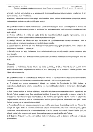 DIREITO CONSTITUCIONAL CRISTINA LUNA
É proibida a reprodução e a venda sem autorização da autora. (Proteção dos direitos autorais: CF/88, Lei 9610/98 e Lei 10.695/03)
d) errado – o efeito repristinatório só se aplica quando da declaração de inconstitucionalidade, em abstrato, de lei
superveniente a atual Constituição.
e) errado – a emenda constitucional revoga imediatamente norma com ela materialmente incompatível, sendo
desnecessária qualquer decisão do STF neste sentido.
50 - (ESAF/Procurador do Distrito Federal/ 2004) Aponte entre as opções abaixo a única hipótese de decisão em
que a reclamação fundada na garantia da autoridade das decisões tomadas pelo Supremo Tribunal Federal não
seria cabível.
a) Decisão definitiva de mérito em ação direta de inconstitucionalidade julgada improcedente, com a
proclamação da constitucionalidade da norma objeto de impugnação.
b) Decisão definitiva de mérito em ação declaratória de constitucionalidade julgada procedente, com a
proclamação da constitucionalidade da norma objeto de apreciação.
c) Decisão definitiva de mérito em ação direta de inconstitucionalidade julgada procedente, com a utilização de
interpretação conforme a Constituição.
d) Decisão liminar em ação declaratória de constitucionalidade que concede medida cautelar requerida pelo
autor da ação.
e) Decisão liminar em ação direta de inconstitucionalidade que indefere medida cautelar requerida pelo autor da
ação.
Resposta:
e) correto – a reclamação prevista no art. 102, inciso I, alínea L, da CF, e na Lei 9.882, art.13, tem como
finalidade fazer valer o cumprimento de decisão do STF. Na opção e, o STF indeferiu a cautelar, portanto, não
há decisão a resguardar.
51 - (ESAF/Procurador do Distrito Federal/ 2004) Com relação ao papel constitucional do recurso extraordinário
como instrumento do controle de constitucionalidade, assinale a única proposição incorreta.
a) É possível em recurso extraordinário julgado na vigência da Constituição de 1988 declarar a
inconstitucionalidade de lei anterior a essa Carta por incompatibilidade material ou formal com a Constituição
pretérita.
b) Nas causas relativas a direitos subjetivos, a decisão definitiva em recurso extraordinário comunicada ao
Senado Federal gera para essa Casa legislativa a faculdade de suspender a execução, no todo ou em parte, de
lei declarada inconstitucional pela maioria absoluta dos membros do Supremo Tribunal Federal no julgamento
daquele recurso, exceto se essa lei for municipal ou distrital, quando aprovada, neste último caso, pelo Distrito
Federal no exercício de competência municipal.
c) A decisão definitiva em recurso extraordinário que modifica a conclusão de acórdão proferido por Tribunal de
Justiça em ação direta de inconstitucionalidade julgada improcedente pela Corte estadual para julgá-la
procedente, com a declaração de inconstitucionalidade da lei, no Plenário do Supremo Tribunal Federal, goza de
eficácia contra todos (erga omnes), sendo dispensada a sua comunicação ao Senado Federal.
d) O Supremo Tribunal Federal poderá atribuir efeito retroativo (ex tunc) às decisões proferidas em recurso
extraordinário.
43
 