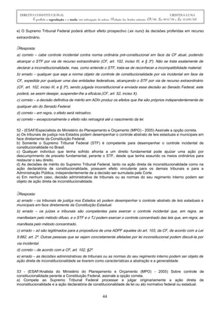 DIREITO CONSTITUCIONAL CRISTINA LUNA
É proibida a reprodução e a venda sem autorização da autora. (Proteção dos direitos autorais: CF/88, Lei 9610/98 e Lei 10.695/03)
e) O Supremo Tribunal Federal poderá atribuir efeito prospectivo (ex nunc) às decisões proferidas em recurso
extraordinário.
Resposta:
a) correto – cabe controle incidental contra norma ordinária pré-constitucional em face da CF atual, podendo
alcançar o STF por via de recurso extraordinário (CF, art. 102, inciso III, e § 3º). Não se trata exatamente de
declarar a inconstitucionalidade, mas, como entende o STF, trata-se de reconhecer a incompatibilidade material.
b) errado – qualquer que seja a norma objeto de controle de constitucionalidade por via incidental em face da
CF, expedida por qualquer uma das entidades federativas, alcançando o STF por via de recurso extraordinário
(CF, art. 102, inciso III, e § 3º), sendo julgada inconstitucional e enviada essa decisão ao Senado Federal, este
poderá, se assim desejar, suspender-lhe a eficácia (CF, art. 52, inciso X).
c) correto – a decisão definitiva de mérito em ADIn produz os efeitos que lhe são próprios independentemente de
qualquer ato do Senado Federal.
d) correto – em regra, o efeito será retroativo.
e) correto – excepcionalmente o efeito não retroagirá até o nascimento da lei.
52 - (ESAF/Especialista do Ministério do Planejamento e Orçamento (MPO) - 2005) Assinale a opção correta.
a) Os tribunais de justiça nos Estados podem desempenhar o controle abstrato de leis estaduais e municipais em
face diretamente da Constituição Federal.
b) Somente o Supremo Tribunal Federal (STF) é competente para desempenhar o controle incidental de
constitucionalidade no Brasil.
c) Qualquer indivíduo que tenha sofrido afronta a um direito fundamental pode ajuizar uma ação por
descumprimento de preceito fundamental, perante o STF, desde que tenha exaurido os meios ordinários para
restaurar o seu direito.
d) As decisões de mérito do Supremo Tribunal Federal, tanto na ação direta de inconstitucionalidade como na
ação declaratória de constitucionalidade, possuem efeito vinculante para os demais tribunais e para a
Administração Pública, independentemente de a decisão ser sumulada pela Corte.
e) Em nenhum caso, decisão administrativa de tribunais ou as normas do seu regimento interno podem ser
objeto de ação direta de inconstitucionalidade.
Resposta:
a) errado – os tribunais de justiça nos Estados só podem desempenhar o controle abstrato de leis estaduais e
municipais em face diretamente da Constituição Estadual.
b) errado – os juízes e tribunais são competentes para exercer o controle incidental que, em regra, se
manifestam pelo método difuso, e o STF e o TJ podem exercer o controle concentrado das leis que, em regra, se
manifesta pelo método concentrado.
c) errado – só são legitimados para a propositura de uma ADPF aqueles do art. 103, da CF, de acordo com a Lei
9.882, art. 2º. Outras pessoas que se vejam concretamente afetadas por lei inconstitucional podem discuti-la por
via incidental.
d) correto – de acordo com a CF, art. 102, §2º.
e) errado – as decisões administrativas de tribunais ou as normas do seu regimento interno podem ser objeto de
ação direta de inconstitucionalidade se tiverem como características a abstração e a generalidade.
53 - (ESAF/Analista do Ministério do Planejamento e Orçamento (MPO) - 2005) Sobre controle de
constitucionalidade perante a Constituição Federal, assinale a opção correta.
a) Compete ao Supremo Tribunal Federal processar e julgar originariamente a ação direta de
inconstitucionalidade e a ação declaratória de constitucionalidade de lei ou ato normativo federal ou estadual.
44
 