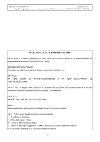 DIREITO CONSTITUCIONAL CRISTINA LUNA
É proibida a reprodução e a venda sem autorização da autora. (Proteção dos direitos autorais: CF/88, Lei 9610/98 e Lei 10.695/03)
LEI No 9.868, DE 10 DE NOVEMBRO DE 1999.
Dispõe sobre o processo e julgamento da ação direta de inconstitucionalidade e da ação declaratória de
constitucionalidade perante o Supremo Tribunal Federal.
O PRESIDENTE DA REPÚBLICA
Faço saber que o Congresso Nacional decreta e eu sanciono a seguinte Lei:
CAPÍTULO I
DA AÇÃO DIRETA DE INCONSTITUCIONALIDADE E DA AÇÃO DECLARATÓRIA DE
CONSTITUCIONALIDADE
Art. 1º - Esta Lei dispõe sobre o processo e julgamento da ação direta de inconstitucionalidade e da ação
declaratória de constitucionalidade perante o Supremo Tribunal Federal.
CAPÍTULO II
DA AÇÃO DIRETA DE INCONSTITUCIONALIDADE
Seção I
Da Admissibilidade e do Procedimento da Ação Direta de Inconstitucionalidade
Art. 2º - Podem propor a ação direta de inconstitucionalidade:
I - o Presidente da República;
II - a Mesa do Senado Federal;
III - a Mesa da Câmara dos Deputados;
IV - a Mesa de Assembléia Legislativa ou a Mesa da Câmara Legislativa do Distrito Federal;
V - o Governador de Estado ou o Governador do Distrito Federal;
47
 