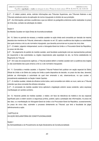 DIREITO CONSTITUCIONAL CRISTINA LUNA
É proibida a reprodução e a venda sem autorização da autora. (Proteção dos direitos autorais: CF/88, Lei 9610/98 e Lei 10.695/03)
§ 2º - O relator poderá, ainda, solicitar informações aos Tribunais Superiores, aos Tribunais federais e aos
Tribunais estaduais acerca da aplicação da norma impugnada no âmbito de sua jurisdição.
§ 3º - As informações, perícias e audiências a que se referem os parágrafos anteriores serão realizadas no prazo
de trinta dias, contado da solicitação do relator.
Seção II
Da Medida Cautelar em Ação Direta de Inconstitucionalidade
Art. 10. Salvo no período de recesso, a medida cautelar na ação direta será concedida por decisão da maioria
absoluta dos membros do Tribunal, observado o disposto no art. 22, após a audiência dos órgãos ou autoridades
dos quais emanou a lei ou ato normativo impugnado, que deverão pronunciar-se no prazo de cinco dias.
§ 1º - O relator, julgando indispensável, ouvirá o Advogado-Geral da União e o Procurador-Geral da República,
no prazo de três dias.
§ 2º - No julgamento do pedido de medida cautelar, será facultada sustentação oral aos representantes judiciais
do requerente e das autoridades ou órgãos responsáveis pela expedição do ato, na forma estabelecida no
Regimento do Tribunal.
§ 3º - Em caso de excepcional urgência, o Tribunal poderá deferir a medida cautelar sem a audiência dos órgãos
ou das autoridades das quais emanou a lei ou o ato normativo impugnado.
Art. 11. Concedida a medida cautelar, o Supremo Tribunal Federal fará publicar em seção especial do Diário
Oficial da União e do Diário da Justiça da União a parte dispositiva da decisão, no prazo de dez dias, devendo
solicitar as informações à autoridade da qual tiver emanado o ato, observando-se, no que couber, o
procedimento estabelecido na Seção I deste Capítulo.
§ 1º - A medida cautelar, dotada de eficácia contra todos, será concedida com efeito ex nunc, salvo se o Tribunal
entender que deva conceder-lhe eficácia retroativa.
§ 2º - A concessão da medida cautelar torna aplicável a legislação anterior acaso existente, salvo expressa
manifestação em sentido contrário.
Art. 12. Havendo pedido de medida cautelar, o relator, em face da relevância da matéria e de seu especial
significado para a ordem social e a segurança jurídica, poderá, após a prestação das informações, no prazo de
dez dias, e a manifestação do Advogado-Geral da União e do Procurador-Geral da República, sucessivamente,
no prazo de cinco dias, submeter o processo diretamente ao Tribunal, que terá a faculdade de julgar
definitivamente a ação.
CAPÍTULO III
DA AÇÃO DECLARATÓRIA DE CONSTITUCIONALIDADE
Seção I
Da Admissibilidade e do Procedimento da Ação Declaratória de Constitucionalidade
49
 
