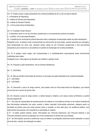 DIREITO CONSTITUCIONAL CRISTINA LUNA
É proibida a reprodução e a venda sem autorização da autora. (Proteção dos direitos autorais: CF/88, Lei 9610/98 e Lei 10.695/03)
Art. 13. Podem propor a ação declaratória de constitucionalidade de lei ou ato normativo federal:
I - o Presidente da República;
II - a Mesa da Câmara dos Deputados;
III - a Mesa do Senado Federal;
IV - o Procurador-Geral da República.
Art. 14. A petição inicial indicará:
I - o dispositivo da lei ou do ato normativo questionado e os fundamentos jurídicos do pedido;
II - o pedido, com suas especificações;
III - a existência de controvérsia judicial relevante sobre a aplicação da disposição objeto da ação declaratória.
Parágrafo único. A petição inicial, acompanhada de instrumento de procuração, quando subscrita por advogado,
será apresentada em duas vias, devendo conter cópias do ato normativo questionado e dos documentos
necessários para comprovar a procedência do pedido de declaração de constitucionalidade.
Art. 15. A petição inicial inepta, não fundamentada e a manifestamente improcedente serão liminarmente
indeferidas pelo relator.
Parágrafo único. Cabe agravo da decisão que indeferir a petição inicial.
Art. 16. Proposta a ação declaratória, não se admitirá desistência.
Art. 17. (VETADO)
Art. 18. Não se admitirá intervenção de terceiros no processo de ação declaratória de constitucionalidade.
§ 1º - (VETADO)
§ 2º - (VETADO)
Art. 19. Decorrido o prazo do artigo anterior, será aberta vista ao Procurador-Geral da República, que deverá
pronunciar-se no prazo de quinze dias.
Art. 20. Vencido o prazo do artigo anterior, o relator lançará o relatório, com cópia a todos os Ministros, e pedirá
dia para julgamento.
§ 1º - Em caso de necessidade de esclarecimento de matéria ou circunstância de fato ou de notória insuficiência
das informações existentes nos autos, poderá o relator requisitar informações adicionais, designar perito ou
comissão de peritos para que emita parecer sobre a questão ou fixar data para, em audiência pública, ouvir
depoimentos de pessoas com experiência e autoridade na matéria.
§ 2º - O relator poderá solicitar, ainda, informações aos Tribunais Superiores, aos Tribunais federais e aos
Tribunais estaduais acerca da aplicação da norma questionada no âmbito de sua jurisdição.
§ 3º - As informações, perícias e audiências a que se referem os parágrafos anteriores serão realizadas no prazo
de trinta dias, contado da solicitação do relator.
50
 
